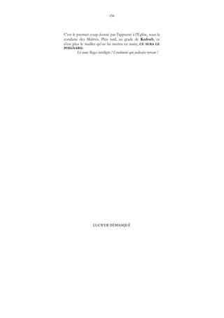 156
LUCIFER DÉMASQUÉ
C'est le premier coup donné par l'apprenti à l'Église, sous la
conduite des Maîtres. Plus tard, au grade de Kadosh, ce
n'est plus le maillet qu'on lui mettra en main, CE SERA LE
POIGNARD.
Et nunc Reges intelligite ! Erudimini qui judicatis terram !
 
