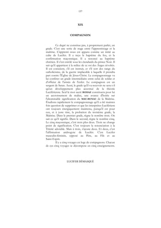 157
LUCIFER DÉMASQUÉ
XIX
COMPAGNON
Ce degré ne constitue pas, à proprement parler, un
grade. C'est une sorte de stage entre l'apprentissage et la
maîtrise. L'apprenti nous est apparu comme un initié au
culte de Lucifer. Il a reçu le baptême du feu, et la
confirmation maçonnique. Il a renoncé au baptême
chrétien. Il s'est enrôlé sous les étendards du prince Noir. Il
sait qu'il appartient à la milice de ce roi des Anges révoltés.
Il est conscient, s'il est instruit, et s'il sort des rangs du
catholicisme, de la guerre implacable à laquelle il prendra
part contre l'Église de Jésus-Christ. Le compagnonnage va
lui conférer un grade intermédiaire entre celui de soldat et
d'officier de l'armée de l'enfer. Le compagnon est un
sergent de Satan. Aussi, le grade qu'il va recevoir ne sera-t-il
qu'un développement plus accentué de la théorie
Luciférienne. Seul le mot sacré BOHAZ constituera pour lui
un accroissement de malice, une avance d'hoirie sur
l'abominable signification du MAC-BENAC de la Maîtrise.
Étudions rapidement le compagnonnage qu'il a été maintes
fois question de supprimer et que les interprètes Lucifériens
ont toujours énergiquement maintenu, puisqu'il est pour
eux, et à juste titre, la probation du troisième grade, la
Maîtrise. Dans le premier grade, règne le nombre trois. On
sait ce qu'il signifie. Dans le second, règne le nombre cinq.
Le cinq maçonnique, c'est trois plus deux. Trois ne change
point de signification. C'est toujours la renonciation à la
Trinité adorable. Mais à trois, s'ajoute deux. Et deux, c'est
l'affirmation androgyne de Lucifer. C'est Lucifer
masculin-féminin, opposé au Père, au Fils et au
Saint-Esprit.
Il y a cinq voyages en loge de compagnons. Chacun
de ces cinq voyages se décompose en cinq enseignements.
 