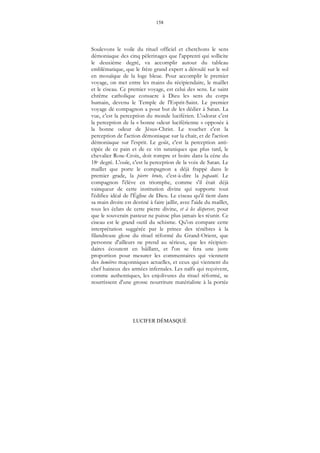 158
LUCIFER DÉMASQUÉ
Soulevons le voile du rituel officiel et cherchons le sens
démoniaque des cinq pèlerinages que l'apprenti qui sollicite
le deuxième degré, va accomplir autour du tableau
emblématique, que le frère grand expert a déroulé sur le sol
en mosaïque de la loge bleue. Pour accomplir le premier
voyage, on met entre les mains du récipiendaire, le maillet
et le ciseau. Ce premier voyage, est celui des sens. Le saint
chrême catholique consacre à Dieu les sens du corps
humain, devenu le Temple de l'Esprit-Saint. Le premier
voyage de compagnon a pour but de les dédier à Satan. La
vue, c'est la perception du monde luciférien. L'odorat c'est
la perception de la « bonne odeur luciférienne » opposée à
la bonne odeur de Jésus-Christ. Le toucher c'est la
perception de l'action démoniaque sur la chair, et de l'action
démoniaque sur l'esprit. Le goût, c'est la perception anti-
cipée de ce pain et de ce vin sataniques que plus tard, le
chevalier Rose-Croix, doit rompre et boire dans la cène du
18e degré. L'ouïe, c'est la perception de la voix de Satan. Le
maillet que porte le compagnon a déjà frappé dans le
premier grade, la pierre brute, c'est-à-dire la papauté. Le
compagnon l'élève en triomphe, comme s'il était déjà
vainqueur de cette institution divine qui supporte tout
l'édifice idéal de l'Église de Dieu. Le ciseau qu'il tient dans
sa main droite est destiné à faire jaillir, avec l'aide du maillet,
tous les éclats de cette pierre divine, et à les disperser, pour
que le souverain pasteur ne puisse plus jamais les réunir. Ce
ciseau est le grand outil du schisme. Qu'on compare cette
interprétation suggérée par le prince des ténèbres à la
filandreuse glose du rituel réformé du Grand-Orient, que
personne d'ailleurs ne prend au sérieux, que les récipien-
daires écoutent en bâillant, et l'on se fera une juste
proportion pour mesurer les commentaires qui viennent
des lumières maçonniques actuelles, et ceux qui viennent du
chef haineux des armées infernales. Les naïfs qui reçoivent,
comme authentiques, les enjolivures du rituel réformé, se
nourrissent d'une grosse nourriture matérialiste à la portée
 