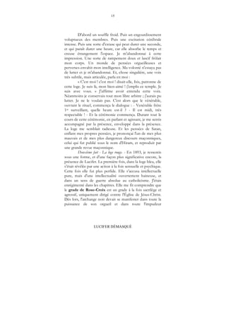 15
LUCIFER DÉMASQUÉ
D'abord un souffle froid. Puis un engourdissement
voluptueux des membres. Puis une excitation cérébrale
intense. Puis une sorte d'extase qui peut durer une seconde,
et qui paraît durer une heure, car elle absorbe le temps et
creuse étrangement l'espace. Je m'abandonnai à cette
impression. Une sorte de rampement doux et lascif frôlait
mon corps. Un monde de pensées orgueilleuses et
perverses envahit mon intelligence. Ma volonté n'essaya pas
de lutter et je m'abandonnai. Et, chose singulière, une voix
très subtile, mais articulée, parla en moi :
« C'est moi ! c'est moi ! disait-elle, Isis, patronne de
cette loge. Je suis là, mon bien-aimé ! j'emplis ce temple. Je
suis avec vous. » J'affirme avoir entendu cette voix.
Néanmoins je conservais tout mon libre arbitre ; j'aurais pu
lutter. Je ne le voulais pas. C'est alors que le vénérable,
ouvrant le rituel, commença le dialogue : - Venérable frère
1er surveillant, quelle heure est-il ? - Il est midi, très
respectable ! - Et la cérémonie commença. Durant tout le
cours de cette cérémonie, en parlant et agissant, je me sentis
accompagné par la présence, enveloppé dans la présence.
La loge me semblait radieuse. Et les pensées de Satan,
enflant mes propres pensées, je prononçai l'un de mes plus
mauvais et de mes plus dangereux discours maçonniques,
celui qui fut publié sous le nom d'Hiram, et reproduit par
une grande revue maçonnique.
Deuxième fait - La loge rouge. - En 1893, je ressentis
sous une forme, et d'une façon plus significative encore, la
présence de Lucifer. La première fois, dans la loge bleu, elle
s’était révélée par une action à la fois sensuelle et psychique.
Cette fois elle fut plus perfide. Elle s’accusa intellectuelle
pure, mais d'une intellectualité ouvertement haineuse, et
dans un sens de guerre absolue au catholicisme. J'étais
enrégimenté dans les chapitres. Elle me fit comprendre que
le grade de Rose-Croix est un grade à la fois sacrilège et
agressif, uniquement dirigé contre l'Église de Jésus-Christ.
Dès lors, l'archange noir devait se manifester dans toute la
puissance de son orgueil et dans toute l'impudeur
 