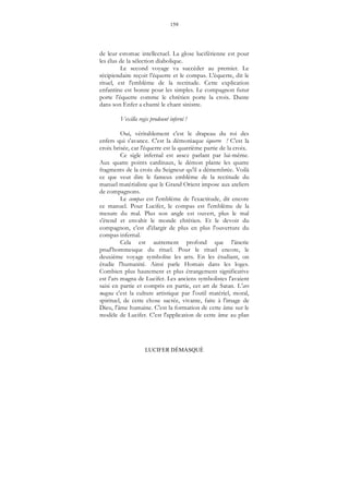 159
LUCIFER DÉMASQUÉ
de leur estomac intellectuel. La glose luciférienne est pour
les élus de la sélection diabolique.
Le second voyage va succéder au premier. Le
récipiendaire reçoit l'équerre et le compas. L'équerre, dit le
rituel, est l'emblème de la rectitude. Cette explication
enfantine est bonne pour les simples. Le compagnon futur
porte l'équerre comme le chrétien porte la croix. Dante
dans son Enfer a chanté le chant sinistre.
Vexilla regis prodeunt inferni !
Oui, véritablement c'est le drapeau du roi des
enfers qui s'avance. C'est la démoniaque équerre ! C'est la
croix brisée, car l'équerre est la quatrième partie de la croix.
Ce sigle infernal est assez parlant par lui-même.
Aux quatre points cardinaux, le démon plante les quatre
fragments de la croix du Seigneur qu'il a démembrée. Voilà
ce que veut dire le fameux emblème de la rectitude du
manuel matérialiste que le Grand Orient impose aux ateliers
de compagnons.
Le compas est l'emblème de l'exactitude, dit encore
ce manuel. Pour Lucifer, le compas est l'emblème de la
mesure du mal. Plus son angle est ouvert, plus le mal
s'étend et envahit le monde chrétien. Et le devoir du
compagnon, c'est d'élargir de plus en plus l'ouverture du
compas infernal.
Cela est autrement profond que l'ânerie
prud'hommesque du rituel. Pour le rituel encore, le
deuxième voyage symbolise les arts. En les étudiant, on
étudie l'humanité. Ainsi parle Homais dans les loges.
Combien plus hautement et plus étrangement significative
est l’ars magna de Lucifer. Les anciens symbolistes l'avaient
saisi en partie et compris en partie, cet art de Satan. L'ars
magna c'est la culture artistique par l'outil matériel, moral,
spirituel, de cette chose sacrée, vivante, faite à l'image de
Dieu, l'âme humaine. C'est la formation de cette âme sur le
modèle de Lucifer. C'est l'application de cette âme au plan
 