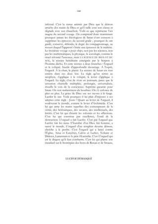 160
LUCIFER DÉMASQUÉ
infernal. C'est la statue animée par Dieu que le démon
arrache des mains de Dieu et qu'il taille avec son ciseau et
dégrade avec son ébauchoir. Voilà ce que représente l’ars
magna du second voyage. On comprend donc maintenant
pourquoi jamais les théologiens de Satan n'ont consenti à
supprimer les épreuves du second grade ; pourquoi ils ont
gardé, conservé, défendu, le degré du compagnonnage, au
moyen duquel l'apprenti s'initie aux épreuves de la maîtrise.
Le troisième voyage a pour objet, non pas les sciences, non
pas les mathématiques, la physique, la sociologie, comme le
rituel réformé l'annonce, mais LA SCIENCE DU BIEN ET DU
MAL, la science héréditaire enseignée par le Serpent à
l'homme déchu. Et cette science a deux branches : l'orgueil
et la volupté. Inutile d'approfondir davantage. A l'esprit,
l'orgueil. A la chair, le plaisir. La science de Satan est tout
entière dans ces deux lois. La règle qu'on remet au
néophyte, s'applique à la volupté, le levier s'applique à
l'orgueil. La règle, c'est de vivre en jouissant, parce que la
sensation charnelle multipliée, prolongée, universalisée,
étouffe la voix de la conscience. Suprême garantie pour
Satan. On sort malaisément du bourbier. On s'y enfonce de
plus en plus. La grâce de Dieu use ses rayons à la fange.
Lucifer le sait. Voilà pourquoi il lui plait d'imposer à ses
adeptes cette règle : Jouis ! Quant au levier de l'orgueil, il
soulèverait le monde, comme le levier d'Archimède. C'est
lui qui arme les mains superbes des contempteurs de la
vérité, des hérésiarques, des savants, des intellectuels, des
lettrés. C'est lui qui ébranle les volontés et les affections.
C'est lui qui constitue par excellence, l'outil de la
destruction. L'orgueil a fait Lucifer. C'est par l'orgueil que
Lucifer fait les siens. L'humilité d'un Dieu fait homme, a
sauvé le monde. L'orgueil d'un séraphin devenu démon,
cherche à le perdre. C'est l'orgueil qui a lancé contre
l'Église, Arius et Eutychès, Calvin et Luther, Voltaire et
Diderot, Lamennais et le père Hyacintlie. C'est L'orgueil qui
est le dragon qu'il faut combattre. C'est lui qui plante son
étendard sur le frontispice des livres de Renan et de Strauss,
 