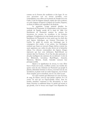 161
LUCIFER DÉMASQUÉ
comme sur le fronton des académies et des loges. Si vos
yeux pouvaient voir ces choses invisibles, vous
contempleriez avec effroi sur le pinacle du Temple de la rue
Cadet, à côté du drapeau français, auprès des trois couleurs,
cet autre drapeau d'orgueil, le drapeau de Lucifer, l'équerre,
où flotte le haillon noir orgueilleux des Kadosk.
Le quatrième voyage prétend glorifier les
bienfaiteurs de l'humanité. Le récipiendaire a reçu le niveau,
symbole de l'égalité sociale dit le rituel de 1886. Ces
bienfaiteurs de l'humanité seraient les artistes, les
inventeurs, les savants, les moralistes et les hommes
politiques. L'explication est trop banale pour être vraie. Ces
bienfaiteurs de l'humanité ne sont autres que les chefs des
neuf légions diaboliques qui forment l'état-major de
Lucifer. Le grade les associe aux hommages que le
compagnon doit rendre à leur prince. Les théologiens
estiment que Satan est entouré d'anges déchus comme lui,
ayant appartenu aux ordres les plus élevés de la hiérarchie
céleste. Ces démons commandent des légions d'anges
réprouvés qui leur sont inférieures. Baal-Zéboub est
nommé dans les Écritures. Il est l'un des plus puissants et
des plus intelligents des ministres du roi infernal. A côté de
lui, Béhémoth, Léviathan, Baal-Phégor, Astaroth,
Mammon, Moloch, Azraël, Asmodée exercent leur
principat terrible.
Quant à la signification du niveau, la voici. D'un
bout à l'autre de la terre, soufflant comme une trombe des
quatre vents du ciel, s'abattant sur l'humanité qui peuple la
planète, débordant hommes et choses, couvrant tout de son
inondation, le péché roule ses ondes fangeuses, avec le bruit
d'une tempête, qu'on entendrait, sans la voir, dans la nuit.
Les sept courants qui alimentent ces eaux de boue,
de sang, de larmes, sont les sept péchés capitaux. Et à la
source du mal qui est l'épouvantable écluse, dont les
bondes arrachées vomissent le flot dévastateur, se tient
Satan, l'énorme et malfaisant Satan. Ce péché qui monte et
qui gronde, c'est le niveau sous lequel vont disparaître les
 