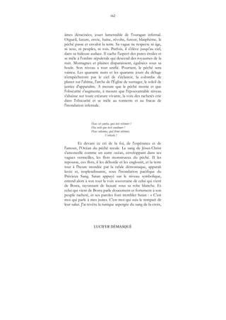 162
LUCIFER DÉMASQUÉ
âmes déracinées, jouet lamentable de l'ouragan infernal.
Orgueil, luxure, envie, haine, révolte, fureur, blasphème, le
péché passe et envahit la terre. Sa vague ne respecte ni âge,
ni sexe, ni peuples, ni rois. Parfois, il s'élève jusqu'au ciel,
dans sa hideuse audace. Il cache l'aspect des pures étoiles et
se mêle à l'ombre sépulcrale qui descend des royaumes de la
nuit. Montagnes et plaines disparaissent, égalisées sous sa
houle. Son niveau a tout unifié. Pourtant, le péché sera
vaincu. Les quarante nuits et les quarante jours du déluge
n'empêcheront pas le ciel de s'éclaircir, la colombe de
planer sur l'abîme, l'arche de l'Église de surnager, le soleil de
justice d'apparaître. A mesure que le péché monte et que
l'obscurité s'augmente, à mesure que l'épouvantable niveau
s'abaisse sur toute créature vivante, la voix des rachetés crie
dans l'obscurité et se mêle au tonnerre et au fracas de
l'inondation infernale.
Haec est cymba, quâ tuti vehimur !
Hoc ovile quo tecti condimur !
Haec columna, quâ firmi nitimur,
Veritatis !
Et devant ce cri de la foi, de l'espérance et de
l'amour, l'Océan du péché recule. Le sang de Jésus-Christ
s'amoncelle comme un autre océan, enveloppant dans ses
vagues vermeilles, les flots monstrueux du péché. II les
repousse, ces flots, il les déborde et les engloutit, et la terre
tout à l'heure inondée par la rafale démoniaque, apparaît
lavée et, resplendissante, sous l'inondation pacifique du
Précieux Sang. Satan appuyé sur le niveau symbolique,
entend alors à son tour la voix souveraine de celui qui vient
de Bosra, rayonnant de beauté sous sa robe blanche. Et
celui qui vient de Bosra parle doucement et fortement à son
peuple racheté, et ses paroles font trembler Satan : « C'est
moi qui parle à mes justes. C'est moi qui suis le rempart de
leur salut. J'ai revêtu la tunique aspergée du sang de la croix,
 