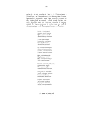 163
LUCIFER DÉMASQUÉ
et j'ai dit : je suis le verbe de Dieu ! » Et l'Église répond à
Jésus-Christ : « Pourquoi donc ton vêtement est-il rouge,
pourquoi tes chaussures sont elles vermeilles, comme si
elles avaient foulé au pressoir ? » Et le peuple chrétien tout
entier étouffant dans un chant de triomphe la clameur
déicide des loges, environne la croix, foule aux pieds le
niveau satanique et dit l'hymne de triomphe et d'amour :
Salvete, Christi vulnera,
Immensi amoris pignora,
Quibus perennes rivuli
Manant rubentis Sanguinis.
Nitore stellas vincitis,
Rosas odore et balsama,
Pretio lapillos indicos,
Mellis favos dulcedine.
Per vos patet gratissimum
Nostris asylum mentibus :
Non huc furor minantium
Unquam penetrat hostium.
Quot Jesus in Praetorio
Flagella nudus excipit !
Quot scissa pellis undique
Stillat cruoris guttulas !
Frontem venustam, proh dolor !
Corona pungit spinea,
Clavi retusa cuspide
Pedes manusque perforant.
Postquam sed ille tradidit
Amans volensque spiritum,
Pectus feritur lancea,
Geminusque liquor exilit.
Ut plena sit redemptio,
Sub torculari stringitur,
Suique Jesus immemor,
Sibi nil reservat Sanguinis.
 