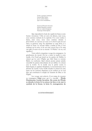 164
LUCIFER DÉMASQUÉ
Venite, quotquot criminum
Funesta labes inficit,
In hoc salutis balneo
Qui se lavat mundabitur.
Summi ad Parentis dexteram
Sedenti habenda est gracia,
Qui nos redemit Sanguine,
Sanctoque firmat Spiritu.
Que répondrait la foule des captifs de Satan à cette
hymne victorieuse ? Elle est serve du démon, mais nous,
nous sommes rachetés de la captivité. Il se sont vendus à
Satan, mais nous, nous nous sommes donnés à
Jésus-Christ. Le sauveur est venu et il a livré le prix de nos
âmes, le précieux sang. En répandant ce sang divin, il a
acheté la Terre. Le second Adam a incliné la tête, il s'est
endormi sur la croix, et de son côté ouvert l'eau et le sang
ont jailli. O mort où est ta victoire ? O Péché ! où est, ton
aiguillon ?
Voici enfin le cinquième voyage du compagnon : la
glorification du travail. On lui a remis la truelle et cette
truelle, c'est l'outil qui étend sur les parties de l'édifice le
ciment qui les unit. L'Église que bâtit Satan se nomme
Babel, ou confusion. Quel ciment pourra jamais joindre
ensemble les pierres discordantes de cet édifice. Ce ciment
sera la HAINE. Et la truelle sera le péché contre le
Saint-Esprit, le suprême blasphème, la reconnaissance de la
divinité de Lucifer. Cette truelle étendra le ciment de cette
haine sur les jointures disparates et les unifiera en un seul
bloc qui constituera le temple de l'ennemi de Dieu et de
l'Église.
Les voyage sont achevés. Il est temps de montrer
au compagnon Celui pour qui il a travaillé : l'Étoile
Flamboyante, Lucifer lui-même. Du centre de l'Étoile
se détache la lettre G, la science du bien et du mal, le
symbole de la Gnose, la lettre G, monogramme de
 