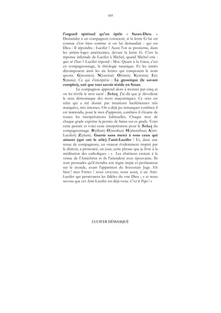165
LUCIFER DÉMASQUÉ
l'orgueil spirituel qu'on épèle « Satan-Dieu. »
Demander à un compagnon conscient, si la lettre G lui est
connue c'est bien comme si on lui demandait : qui est
Dieu : Il répondra : Lucifer ! Aussi l'on se prosterne, dans
les arrière-loges américaines, devant la lettre G. C'est la
réponse infernale de Lucifer à Michel, quand Michel crie :
quis ut Deus ? Lucifer répond : Moi. Quant à la Gnose, c'est
en compagnonnage, la théologie satanique. Et les initiés
décomposent ainsi les six lettres qui composent le nom
qnosis. G(nosticis) N(oscitur) O(mnis) S(cientia) I(n)
S(atana). Ce qui s'interprète : Le gnostique (le savant
complet), sait que tout savoir réside en Satan.
Le compagnon apprend alors à monter par cinq et
on lui révèle le mot sacré : Bohaz. J'ai dit que je dévoilerai
le sens démoniaque des mots maçonniques. Ce sens est
celui qui a été donné par intuitions lucifériennes très
marquées, très intenses. On a déjà pu remarquer combien il
est inattendu, pour le mot d'apprenti, combien il s'écarte de
toutes les interprétations habituelles. Chaque mot de
chaque grade exprime la pensée de Satan sur ce grade. Voici
cette pensée et voici cette interprétation pour le Bohaz du
compagnonnage. B(ellum) O(mnibus) H(abentibus) A(nti-
Luciferi) Z(elum). Guerre sans merci à tous ceux qui
aiment (qui ont le zèle) l'anti-Lucifer ! Et, dans une
tenue de compagnons, un orateur évidemment inspiré par
le démon, a prononcé, un jour, cette phrase que je livre à la
méditation des catholiques : « Les chrétiens croient à la
venue de l'Antéchrist et ils l'attendent avec épouvante. Ils
sont persuadés qu'il étendra son règne impie et profanateur
sur le monde, avant l'apparition du Souverain Juge. Eh
bien ! mes Frères ! nous croyons, nous aussi, à un Anti-
Lucifer qui persécutera les fidèles du vrai Dieu ; « et nous
savons que cet Anti-Lucifer est déjà venu. C'est le Pape ! »
 