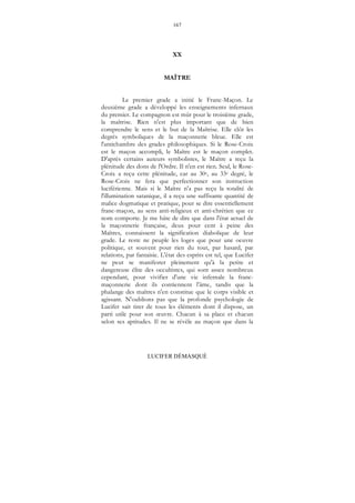 167
LUCIFER DÉMASQUÉ
XX
MAÎTRE
Le premier grade a initié le Franc-Maçon. Le
deuxième grade a développé les enseignements infernaux
du premier. Le compagnon est mûr pour le troisième grade,
la maîtrise. Rien n'est plus important que de bien
comprendre le sens et le but de la Maîtrise. Elle clôt les
degrés symboliques de la maçonnerie bleue. Elle est
l'antichambre des grades philosophiques. Si le Rose-Croix
est le maçon accompli, le Maître est le maçon complet.
D'après certains auteurs symbolistes, le Maître a reçu la
plénitude des dons de l'Ordre. Il n'en est rien. Seul, le Rose-
Croix a reçu cette plénitude, car au 30e, au 33e degré, le
Rose-Croix ne fera que perfectionner son instruction
luciférienne. Mais si le Maître n'a pas reçu la totalité de
l'illumination satanique, il a reçu une suffisante quantité de
malice dogmatique et pratique, pour se dire essentiellement
franc-maçon, au sens anti-religieux et anti-chrétien que ce
nom comporte. Je me hâte de dire que dans l'état actuel de
la maçonnerie française, deux pour cent à peine des
Maîtres, connaissent la signification diabolique de leur
grade. Le reste ne peuple les loges que pour une oeuvre
politique, et souvent pour rien du tout, par hasard, par
relations, par fantaisie. L'état des esprits est tel, que Lucifer
ne peut se manifester pleinement qu'à la petite et
dangereuse élite des occultistes, qui sont assez nombreux
cependant, pour vivifier d'une vie infernale la franc-
maçonnerie dont ils contiennent l'âme, tandis que la
phalange des maîtres n'en constitue que le corps visible et
agissant. N'oublions pas que la profonde psychologie de
Lucifer sait tirer de tous les éléments dont il dispose, un
parti utile pour son œuvre. Chacun à sa place et chacun
selon ses aptitudes. Il ne se révèle au maçon que dans la
 