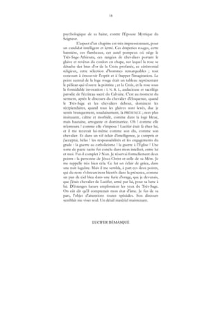 16
LUCIFER DÉMASQUÉ
psychologique de sa haine, contre l'Épouse Mystique du
Seigneur.
L'aspect d'un chapitre est très impressionnant, pour
un candidat intelligent et lettré. Ces draperies rouges, cette
bannière, ces flambeaux, cet autel pompeux où siège le
Très-Sage-Athirsata, ces rangées de chevaliers portant le
glaive et revêtus du cordon en chape, sur lequel la rose se
détache des bras d'or de la Croix profanée, ce cérémonial
religieux, cette sélection d'hommes remarquables ; tout
concourt à émouvoir l'esprit et à frapper l'imagination. Le
point central de la loge rouge était un tableau représentant
le pélican qui s'ouvre la poitrine ; et la Croix, et la rose sous
la formidable invocation : I. N. R. I., audacieuse et sacrilège
parodie de l'écriteau sacré du Calvaire. C'est au moment du
serment, après le discours du chevalier d'éloquence, quand
le Très-Sage et les chevaliers debout, dominent les
récipiendaires, quand tous les glaives sont levés, due je
sentis brusquement, soudainement, la PRÉSENCE ; non plus
insinuante, calme et morbide, comme dans la loge bleue,
mais hautaine, arrogante et dominatrice. Oh ! comme elle
m'entoura ! comme elle s'imposa ! Lucifer était là chez lui,
et il me recevait lui-même comme son élu, comme son
chevalier. Et dans un vif éclair d'intelligence, je compris et
j'acceptai, hélas ! les responsabilités et les engagements du
grade : la guerre au catholicisme ! la guerre à l'Église ! Une
sorte de pacte tacite fut conclu dans mon intellect, entre lui
et moi. Fut-il complet ? Non. Je réservai formellement deux
points : la personne de Jésus-Christ et celle de sa Mère. Je
me rappelle très bien cela. Ce fut un éclair de grâce, dans
une nuit lugubre. Mais il me sembla, à part ces deux points,
qui du reste s'obscurcirent bientôt dans la présence, comme
un pan de ciel bleu dans une furie d'orage, que je devenais,
que j'étais chevalier de Lucifer, armé par lui, pour sa lutte à
lui. D'étranges lueurs emplissaient les yeux du Très-Sage.
On eût dit qu'il comprenait mon état d'âme. Je fus de sa
part, l'objet d'attentions toutes spéciales. Son discours
semblait me viser seul. Un détail matériel maintenant.
 