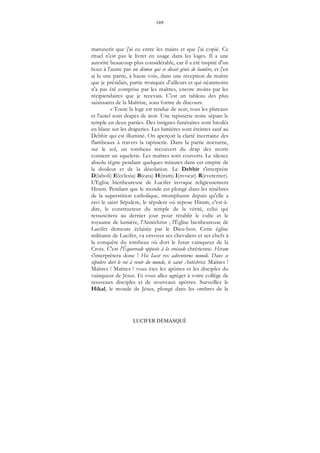 169
LUCIFER DÉMASQUÉ
manuscrit que j'ai eu entre les mains et que j'ai copié. Ce
rituel n'est pas le livret en usage dans les loges. Il a une
autorité beaucoup plus considérable, car il a été inspiré d'un
bout à l'autre par un démon qui se disait génie de lumière, et j'en
ai lu une partie, à haute voix, dans une réception de maître
que je présidais, partie tronquée d'ailleurs et qui néanmoins
n'a pas été comprise par les maîtres, encore moins par les
récipiendaires que je recevais. C'est un tableau des plus
saisissants de la Maîtrise, sous forme de discours.
« Toute la loge est tendue de noir, tous les plateaux
et l'autel sont drapés de noir. Une tapisserie noire sépare le
temple en deux parties. Des insignes funéraires sont brodés
en blanc sur les draperies. Les lumières sont éteintes sauf au
Debhir qui est illuminé. On aperçoit la clarté incertaine des
flambeaux à travers la tapisserie. Dans la partie nocturne,
sur le sol, un tombeau recouvert du drap des morts
contient un squelette. Les maîtres sont couverts. Le silence
absolu règne pendant quelques minutes dans cet empire de
la douleur et de la désolation. Le Debhir s'interprète
D(iaboli) E(cclesia) B(eata) H(iram) I(nvocat) R(everenter).
L'Eglise bienheureuse de Lucifer invoque religieusement
Hiram. Pendant que le monde est plongé dans les ténèbres
de la superstition catholique, triomphante depuis qu'elle a
ravi le saint Sépulcre, le sépulcre où repose Hiram, c'est-à-
dire, le constructeur du temple de la vérité, celui qui
ressuscitera au dernier jour pour rétablir le culte et le
royaume de lumière, l'Antéchrist ; l'Église bienheureuse de
Lucifer demeure éclairée par le Dieu-bon. Cette église
militante de Lucifer, va envoyer ses chevaliers et ses chefs à
la conquête du tombeau où dort le futur vainqueur de la
Croix. C'est l'Équerrade opposée à la croisade chrétienne. Hiram
s'interprétera donc ! Hic Iacet rex adventurus mundi. Dans ce
sépulcre dort le roi à venir du monde, le saint Antéchrist. Maîtres !
Maîtres ! Maîtres ! vous êtes les apôtres et les disciples du
vainqueur de Jésus. Et vous allez agréger à votre collège de
nouveaux disciples et de nouveaux apôtres. Surveillez le
Hikal, le monde de Jésus, plongé dans les ombres de la
 
