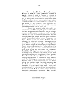 170
LUCIFER DÉMASQUÉ
mort. Hikal veut dire : Hic Imperat Kristos, Abominatio
Luciferi. Ici triomphe Kristos, abomination des Fils de
Lucifer. Changez le signe de l'équerre en celui de la
désolation. Tenez votre main droite horizontale, la paume en
bas, les doigts écartés, élevez vos deux mains, ensuite, tous
les doigts étendus et séparés, au-dessus de la tête, en criant :
« Ah ! Seigneur Dieu ! » ; et laissez retomber vos mains sur
les genoux. Ce signe annoncera mon Antéchrist que
j'enverrai. Vos mains élevées vers le ciel, sont une
protestation contre le règne de Jésus-Christ.
« Donnez-vous la main en griffe. Cela veut dire que
cette étreinte formidable de la griffe que nous attribuent les
chrétiens, les abattra un jour, pantelants, sous les pieds de
mon envoyé. L'acacia que vous jetterez sur le cénotaphe
d'Hirarn, est le gage de sa résurrection. Quand mon Antéchrist
entrera en triomphe dans Jérusalem, mon peuple portera des rameaux
d'acacia. En attendant. ce jour, honorez l'acacia dans vos
loges. Plantez-le dans vos jardins. Brodez-le sur vos
insignes. C'est maintenant, ô Maîtres ! que l'acacia vous est
connu ! Trois compagnons ont frappé Hiram. Le premier
c'est l'Israël de Jéhovah. Il l'a frappé avec la règle de fer de
l'ancien testament. Le second, c'est l'Église de Jésus. Il l'a
frappé avec le levier du nouveau Testament. Le troisième
c'est encore l'Église de Jésus quand elle a proclamé
l'infaillibilité. Il l'a frappé avec le marteau de Pierre. A ces
trois coups fatals, correspond votre batterie de deuil, dont
les retentissements sourds, assourdissent les loges désolées.
Vous cherchez donc le corps d'Hiram. Vous cherchez aux
quatre points cardinaux, en commençant par je nord (le
nord, c'est l'hérésie), pour continuer par le midi qui est le
Schisme. Enfin, ne l'ayant point trouvé, vous vous dirigez
vers le tertre fraîchement remué, l'occultisme Kabbaliste. La
branche d'acacia verdoie. Vous touchez déjà au but de vos
recherches. Là est le corps de votre Maître. C'est de cette
terre féconde qu'il va ressusciter. Ecartez le voile funéraire.
Ouvrez le cercueil, M... B...N... ! Faites le signe d'horreur :
Gémissons ! Gémissons ! Gémissons ! MAC BENAC !
 