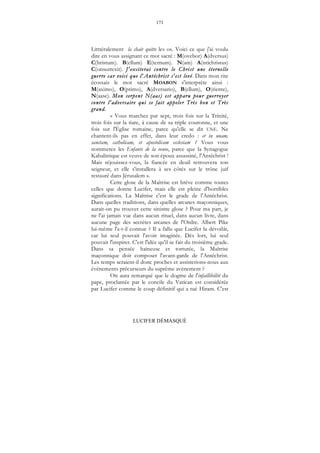 171
LUCIFER DÉMASQUÉ
Litttéralement la chair quitte les os. Voici ce que j'ai voulu
dire en vous assignant ce mot sacré : M(ovebor) A(dversus)
C(hristum). B(ellum) E(ternum). N(am) A(ntichristus)
C(onsurrexit). J'exciterai contre le Christ une éternelle
guerre car voici que l'Antéchrist s'est levé. Dans mon rite
écossais le mot sacré MOABON s'interprète ainsi :
M(aximo), O(ptimo), A(dversario), B(ellum), O(riente),
N(aase). Mon serpent N(aas) est apparu pour guerroyer
contre l'adversaire qui se fait appeler Très bon et Très
grand.
« Vous marchez par sept, trois fois sur la Trinité,
trois fois sur la tiare, à cause de sa triple couronne, et une
fois sur l'Église romaine, parce qu'elle se dit UNE. Ne
chantent-ils pas en effet, dans leur credo : et in unam,
sanctam, catholicam, et apostolicam ecclesiam ? Vous vous
nommerez les Enfants de la veuve, parce que la Synagogue
Kabalistique est veuve de son époux assassiné, l'Antéchrist !
Mais réjouissez-vous, la fiancée en deuil retrouvera son
seigneur, et elle s'installera à ses côtés sur le trône juif
restauré dans Jérusalem ».
Cette glose de la Maîtrise est brève comme toutes
celles que donne Lucifer, mais elle est pleine d'horribles
significations. La Maîtrise c'est le grade de l'Antéchrist.
Dans quelles traditions, dans quelles arcanes maçonniques,
aurait-on pu trouver cette sinistre glose ? Pour ma part, je
ne l'ai jamais vue dans aucun rituel, dans aucun livre, dans
aucune page des secrètes arcanes de l'Ordre. Albert Pike
lui-même l'a-t-il connue ? Il a fallu que Lucifer la dévoilât,
car lui seul pouvait l'avoir imaginée. Dès lors, lui seul
pouvait l'inspirer. C'est l'idée qu'il se fait du troisième grade.
Dans sa pensée haineuse et torturée, la Maîtrise
maçonnique doit composer l'avant-garde de l'Antéchrist.
Les temps seraient-il donc proches et assisterions-nous aux
événements précurseurs du suprême avènement ?
On aura remarqué que le dogme de l'infaillibilité du
pape, proclamée par le concile du Vatican est considérée
par Lucifer comme le coup définitif qui a tué Hiram. C'est
 