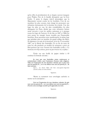 172
LUCIFER DÉMASQUÉ
qu'en effet, la proclamation de ce dogme sauveur inaugure
pour l'Église, l'ère de la bataille désespérée que lui livre
l'enfer. A peine le dogme était-il promulgué, que la
Maçonnerie ouvrait contre lui les hostilités. L'un de ses
membres les plus savants, était chargé de prononcer une
réfutation documentée de la doctrine du concile. Une des
loges les plus en vue, les plus considérables, les plus
distinguées de Paris, décida que cette réfutation bizarre
serait envoyée à tous les ateliers nationaux et à presque
toutes les loges de l'univers. Et de fait, en 1887 et 1888, les
trois points du triangle furent inondés par l'intarissable
brochure. Pour accentuer cette manifestation, la même loge
que présidait alors un membre du grand collège des Rites,
fit imprimer à la suite de la brochure, la loi du 15 novembre
1887, sur la liberté des funérailles. Et en fin du texte de
cette loi, elle produisit un modèle de testament « pour un
libre-penseur qui veut s'assurer des funérailles civiles ». Ce
morceau est trop curieux, pour ne pas trouver ici, sa place :
Écrire sur une feuille de papier timbré à 60
centimes la formule suivante :
Je veux que mes funérailles soient entièrement et
exclusivement civiles, sans l'assistance d'aucun culte religieux.
Telle est l'expression de mes dernières volontés que je prie mon
ami (ou parent) X..., ou à son défaut mon ami (ou parent) Z... de
faire exécuter.
Fait à… Le douze Mars mil huit cent-quatre-vingt-huit
(Écrire la date en toutes lettres).
Signature.
Mettre ce testament sous enveloppe cachetée et
mettre sur la suscription :
Ceci est l'expression de mes dernières volontés. Je prie
mon ami (ou parent) X... ou à son défaut mon ami (ou parent) Y...
d'ouvrir cette enveloppe aussitôt qu'il apprendra ma mort.
Signature.
 