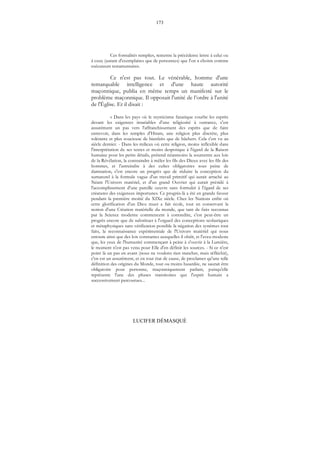 173
LUCIFER DÉMASQUÉ
Ces formalités remplies, remettre la précédente lettre à celui ou
à ceux (autant d'exemplaires que de personnes) que l'on a choisis comme
exécuteurs testamentaires.
Ce n'est pas tout. Le vénérable, homme d'une
remarquable intelligence et d'une haute autorité
maçonnique, publia en même temps un manifesté sur le
problème maçonnique. Il opposait l'unité de l’ordre à l'unité
de l'Église. Et il disait :
« Dans les pays où le mysticisme fanatique courbe les esprits
devant les exigences insatiables d'une religiosité à outrance, c'est
assurément un pas vers l'affranchissement des esprits que de faire
entrevoir, dans les temples d'Hiram, une religion plus discrète, plus
tolérante et plus soucieuse de bienfaits que de bûchers. Cela s'est vu au
siècle dernier. - Dans les milieux où cette religion, moins inflexible dans
l'interprétation de ses textes et moins despotique à l'égard de la Raison
humaine pour les petits détails, prétend néanmoins la soumettre aux lois
de la Révélation, la contraindre à mêler les fils des Dieux avec les fils des
hommes, et l'astreindre à des cultes obligatoires sous peine de
damnation, c'est encore un progrès que de réduire la conception du
surnaturel à la formule vague d'un travail primitif qui aurait arraché au
Néant l'Univers matériel, et d'un grand Ouvrier qui aurait présidé à
l'accomplissement d'une pareille oeuvre sans formuler à l'égard de ses
créatures des exigences importunes. Ce progrès-là a été en grande faveur
pendant la première moitié du XIXe siècle. Chez les Nations enfin où
cette glorification d'un Dieu muet a fait école, tout en conservant la
notion d'une Création matérielle du monde, que tant de faits reconnus
par la Science moderne commencent à contredire, c'est peut-être un
progrès encore que de substituer à l'orgueil des conceptions scolastiques
et métaphysiques sans vérification possible la négation des systèmes tout
faits, la reconnaissance expérimentale de l'Univers matériel qui nous
entoure ainsi que des lois constantes auxquelles il obéit, et l'aveu modeste
que, les yeux de l'humanité commençant à peine à s'ouvrir à la Lumière,
le moment n'est pas venu pour Elle d'en définir les sources. - Si ce n'est
point là un pas en avant (nous ne voulons rien trancher, mais réfléchir),
c'en est un assurément, et en tout état de cause, de proclamer qu'une telle
définition des origines du Monde, tout ou moins hasardée, ne saurait être
obligatoire pour personne, maçonniquement parlant, puisqu'elle
représente l'une des phases transitoires que l'esprit humain a
successivement parcourues...
 