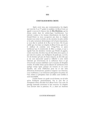 177
LUCIFER DÉMASQUÉ
XXI
CHEVALIER ROSE-CROIX
Après avoir reçu, par communication, les degrés
qui vont du 4e au 17e grade, le candidat à la Rose-Croix est
appelé à recevoir le fameux titre de Dix-Huitième, qui lui
donne entrée dans les arrière-loges Lucifériennes. Les
naïvetés voulues et les insanes élucubrations du rituel du
Grand-Orient ne nous occuperont pas dans ce chapitre
destiné tout entier à révéler un des mystères les plus subtils
et les plus nettement démoniaques de la haute-maçonnerie,
je veux dire le symbole de la Rose sur la Croix. On n'a pas
oublié que c'est dans un chapitre de Rose-Croix, que j'ai eu
le malheur de conclure avec l'Ange-Noir, ce pacte
intellectuel que la miséricorde de Dieu a rompu, et qui a
signalé l'une des dernières victoires que l'Enfer ait gagnée,
contre mon âme. J'ai donc reçu du fait même de ce pacte, et
par suite de ce pacte, une intelligence du grade qui, je crois,
n'a été donnée qu'à peu de francs-maçons. Je dois dire que
je me sens épouvanté quand je réfléchis à cette clarté
infernale qui m'environna de sa sulfureuse lueur et qui
m'ouvrit des avenues indéfinies sur le royaume du Séraphin
sombre. Il semble même qu'une illusion de sentiments m'ait
quelque temps égaré, puisque j'ai ressenti en ces jours
maudits, une sorte d'affection pour lui et une série
d'émotions douloureuses, quand je songeais à ses tristesses,
à ses souffrances, à ses immenses prérogatives de prince du
Ciel, ruinées et précipitées dans un abîme aussi terrible et
aussi insondable.
Lucifer donne à ce grade un tel charme, un tel éclat
qu'on l'embrasse passionnément. On se sent fier et
triomphant d'être chevalier de la Rose-Croix. Une sorte de
prestige inattendu environne le titre nouveau. Le chapitre
vous devient cher et précieux. Il y a dans ces réunions
 