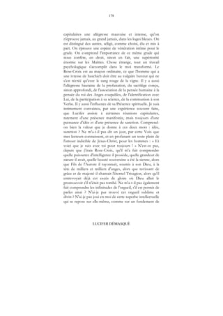 178
LUCIFER DÉMASQUÉ
capitulaires une allégresse mauvaise et intense, qu'on
n'éprouve jamais, au grand jamais, dans les loges bleues. On
est distingué des autres, séligé, comme choisi, élu et mis à
part. On éprouve une espèce de vénération intime pour le
grade. On comprend l'importance de ce même grade qui
nous confère, en droit, sinon en fait, une supériorité
énorme sur les Maîtres. Chose étrange, tout un travail
psychologique s'accomplit dans le moi transformé. Le
Rose-Croix est au maçon ordinaire, ce que l'homme qui a
une ivresse de haschich doit être au vulgaire buveur qui ne
s'est récréé qu'avec le sang rouge de la vigne. Il y a aussi
l'allégresse hautaine de la profanation, du sacrilège conçu,
sinon approfondi, de l'association de la pensée humaine à la
pensée du roi des Anges coupables, de l'identification avec
Lui, de la participation à sa science, de la communion à son
Verbe. Il y aussi l'influence de sa Présence spirituelle. Je suis
intimement convaincu, par une expérience souvent faite,
que Lucifer assiste à certaines réunions capitulaires,
rarement d'une présence manifestée, mais toujours d'une
puissance d'idée et d'une présence de sanction. Comprend-
on bien la valeur que je donne à ces deux mots : idée,
sanction ? Ne m'a-t-il pas dit un jour, par cette Voix que
mes lecteurs connaissent, et en profanant un texte plein de
l'amour indicible de Jésus-Christ, pour les hommes : « Et
voici que je suis avec toi pour toujours ! » N'est-ce pas,
depuis que j'étais Rose-Croix, qu'il m'a fait comprendre
quelle puissance d'intelligence il possède, quelle grandeur de
nature il avait, quelle beauté souveraine a été la sienne, alors
que Fils de l'Aurore il rayonnait, soumis à son Dieu, à la
tête de milliers et milliers d'anges, alors que ravissant de
grâce et de majesté il chantait l'éternel Trisagion, alors qu'il
entrevoyait déjà cet excès de gloire où Dieu allait le
promouvoir s'il n'était pas tombé. Ne m'a-t-il pas également
fait comprendre les infinitudes de l'orgueil, s'il est permis de
parler ainsi ? N'ai-je pas trouvé cet orgueil sublime et
divin ? N'ai-je pas joui en moi de cette superbe intellectuelle
qui se repose sur elle-même, comme sur un fondement de
 