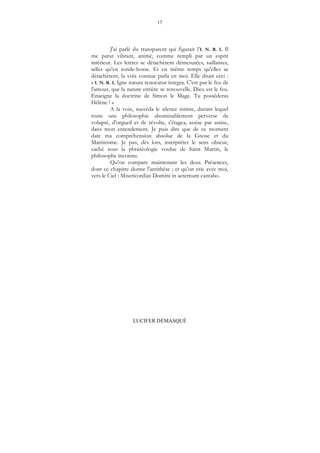 17
LUCIFER DÉMASQUÉ
J'ai parlé du transparent qui figurait l’I. N. R. I. Il
me parut vibrant, animé, comme rempli par un esprit
intérieur. Les lettres se détachèrent démesurées, saillantes,
telles qu'en ronde-bosse. Et en même temps qu'elles se
détachèrent, la voix connue parla en moi. Elle disait ceci :
« I. N. R. I, Igne natura renocatur integra. C'est par le feu de
l'amour, que la nature entière se renouvelle. Dieu est le feu.
Enseigne la doctrine de Simon le Mage. Tu posséderas
Hélène ! »
A la voix, succéda le silence intime, durant lequel
toute une philosophie abominablement perverse de
volupté, d'orgueil et de révolte, s'étagea, assise par assise,
dans mon entendement. Je puis dire que de ce moment
date ma compréhension absolue de la Gnose et du
Martinisme. Je pus, dès lors, interpréter le sens obscur,
caché sous la phraséologie voulue de Saint Martin, le
philosophe inconnu.
Qu'on compare maintenant les deux Présences,
dont ce chapitre donne l'antithèse ; et qu'on crie avec moi,
vers le Ciel : Misericordias Domini in aeternum cantabo.
 