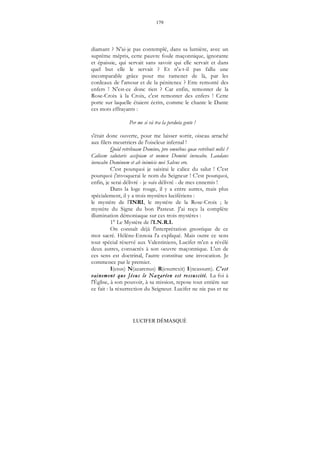 179
LUCIFER DÉMASQUÉ
diamant ? N'ai-je pas contemplé, dans sa lumière, avec un
suprême mépris, cette pauvre foule maçonnique, ignorante
et épaissie, qui servait sans savoir qui elle servait et dans
quel but elle le servait ? Et n'a-t-il pas fallu une
incomparable grâce pour me ramener de là, par les
cordeaux de l'amour et de la pénitence ? Etre remonté des
enfers ! N'est-ce donc rien ? Car enfin, remonter de la
Rose-Croix à la Croix, c'est remonter des enfers ! Cette
porte sur laquelle étaient écrits, comme le chante le Dante
ces mots effrayants :
Per me si và tra la perduta gente !
s'était donc ouverte, pour me laisser sortir, oiseau arraché
aux filets meurtriers de l'oiseleur infernal !
Quid retribuam Domino, pro omnibus quae retribuit mihi ?
Calicem salutaris accipiam et nomen Domini invocabo. Laudans
invocabo Dominum et ab inimicis mei Salvus ero.
C'est pourquoi je saisirai le calice du salut ! C'est
pourquoi j'invoquerai le nom du Seigneur ! C'est pourquoi,
enfin, je serai délivré - je suis délivré - de mes ennemis !
Dans la loge rouge, il y a entre autres, mais plus
spécialement, il y a trois mystères lucifériens :
le mystère de l'INRI, le mystère de la Rose-Croix ; le
mystère du Signe du bon Pasteur. J'ai reçu la complète
illumination démoniaque sur ces trois mystères :
1° Le Mystère de l'I.N.R.I.
On connaît déjà l'interprétation gnostique de ce
mot sacré. Hélène-Ennoia l'a expliqué. Mais outre ce sens
tout spécial réservé aux Valentiniens, Lucifer m'en a révélé
deux autres, consacrés à son oeuvre maçonnique. L'un de
ces sens est doctrinal, l'autre constitue une invocation. Je
commence par le premier.
I(esus) N(azarenus) R(esurrexit) I(ncassum). C'est
vainement que Jésus le Nazaréen est ressuscité. La foi à
l'Église, à son pouvoir, à sa mission, repose tout entière sur
ce fait : la résurrection du Seigneur. Lucifer ne nie pas et ne
 