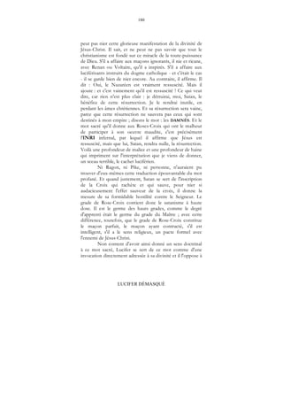 180
LUCIFER DÉMASQUÉ
peut pas nier cette glorieuse manifestation de la divinité de
Jésus-Christ. Il sait, et ne peut ne pas savoir que tout le
christianisme est fondé sur ce miracle de la toute-puissance
de Dieu. S'il a affaire aux maçons ignorants, il nie et ricane,
avec Renan ou Voltaire, qu'il a inspirés. S'il a affaire aux
luciférisants instruits du dogme catholique - et c'était le cas
- il se garde bien de nier encore. Au contraire, il affirme. Il
dit : Oui, le Nazaréen est vraiment ressuscité. Mais il
ajoute : et c'est vainement qu'il est ressuscité ! Ce qui veut
dire, car rien n'est plus clair : je détruirai, moi, Satan, le
bénéfice de cette résurrection. Je le rendrai inutile, en
perdant les âmes chrétiennes. Et sa résurrection sera vaine,
parce que cette résurrection ne sauvera pas ceux qui sont
destinés à mon empire ; disons le mot : les DAMNÉS. Et le
mot sacré qu'il donne aux Roses-Croix qui ont le malheur
de participer à son oeuvre maudite, c'est précisément
l'INRI infernal, par lequel il affirme que Jésus est
ressuscité, mais que lui, Satan, rendra nulle, la résurrection.
Voilà une profondeur de malice et une profondeur de haine
qui impriment sur l'interprétation que je viens de donner,
un sceau terrible, le cachet luciférien.
Ni Ragon, ni Pike, ni personne, n'auraient pu
trouver d'eux-mêmes cette traduction épouvantable du mot
profané. Et quand justement, Satan se sert de l'inscription
de la Croix qui rachète et qui sauve, pour nier si
audacieusement l'effet sauveur de la croix, il donne la
mesure de sa formidable hostilité contre le Seigneur. Le
grade de Rose-Croix contient donc le satanisme à haute
dose. Il est le germe des hauts grades, comme le degré
d'apprenti était le germe du grade du Maître ; avec cette
différence, toutefois, que le grade de Rose-Croix constitue
le maçon parfait, le maçon ayant contracté, s'il est
intelligent, s'il a le sens religieux, un pacte formel avec
l'ennemi de Jésus-Christ.
Non content d'avoir ainsi donné un sens doctrinal
à ce mot sacré, Lucifer se sert de ce mot comme d'une
invocation directement adressée à sa divinité et il l'oppose à
 