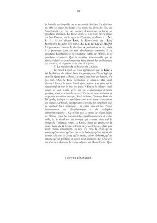 181
LUCIFER DÉMASQUÉ
la formule par laquelle on se reconnaît chrétien. Le chrétien
en effet se signe en disant : Au nom du Père, du Fils, du
Saint-Esprit ; et par ces paroles, il confesse sa foi et se
proclame chrétien. Le Rose-Croix, à son tour fait le signe
du Bon Pasteur, ou le signe de l'équerre, en disant : I... N...
R... I... Et en disant INRI, le Rose-Croix dit : I(N)
N(OMINE) R(EGIS) I(NFERNI) Au nom du Roi de l'Enfer
! Il prononce comme le chrétien sa profession de foi, mais
il la prononce dans un sens absolument contraire. Il se
proclame Luciférien. Il se proclame fidèle de l'Enfer. Il se
proclame réprouvé. Que le mystère innommable que je
révèle, éclaire les confesseurs et fasse frémir les malheureux
qui ont reçu le stigmate de la bête : l'Equerre.
2° Le mystère de la Rose et de la Croix.
Le rituel a soin de nous apprendre que la Rose a
été l'emblème du silence. Pour les gnostiques, l'Éon Sigê est
en effet figuré par la Rose. Le rituel, une fois par hasard, n'a
pas tort. Oui, la Rose symbolise le silence. Mais quel
silence ? Est-ce le secret banal qui consiste à se taire sur le
cérémonial et sur le rite du grade ? Est-ce le silence loyal
qu'on se doit entre gens qui se communiquent leurs
pensées, sous le sceau du secret ? Ce serait trop enfantin et
trop niais en même temps. Non ! la Rose, l'étrange Rose du
18e grade, indique et synthétise une tout autre conception
du silence. Le rituel, interprétant la croix, dit bêtement que
ce symbole bien antérieur, « se prête suivant les efforts
humanitaires ou chevaleresques à de multiples
commémorations ». Ce n'était pas la peine de réunir l'élite
de l'Ordre pour lui raconter des prudhommeries de cette
taille, Et le rituel est un masque qui couvre bien mal le
visage de l'infernal tyran. La Croix, dans ce grade, est la
croix, demeure la Croix, la Croix de Jésus-Christ, cela et pas
autre chose. Seulement, au lieu d'y être, la croix qu'on
adore, qu'on aime, qu'on couvre de baisers, qu'on arrose de
larmes, elle est la Croix qu'on renie, qu'on abhorre, qu'on
insulte, qu'on profane et qu'on veut anéantir. Le Crux ave
du chrétien devient le Crux odiosa du Rose-Croix. Que
 