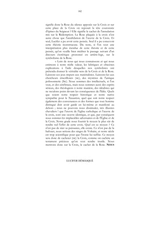 182
LUCIFER DÉMASQUÉ
signifie donc la Rose du silence apposée sur la Croix et sur
cette place de la Croix où reposait la tête couronnée
d'épines du Seigneur ? Elle signifie le cachet de l'annulation
mis sur la Rédemption. La Rose plaquée à la croix n'est
autre chose que l'annihilation de l’œuvre de la Croix. Et
seul, Lucifer a pu avoir cette pensée. Seul il a pu concevoir
cette théorie monstrueuse. Du reste, si l'on veut une
interprétation plus étendue de cette théorie et de cette
pensée, qu'on veuille bien méditer le passage suivant d'un
discours ésotérique prononcé en arrière-loge, sur le
symbolisme de la Rose.
« Loin de nous qui nous connaissons et qui nous
estimons à notre réelle valeur, les lubriques et obscènes
explications à l'aide desquelles nos symbolistes ont
prétendu donner le véritable sens de la Croix et de la Rose.
Laissons ces jeux impurs aux matérialistes. Laissons-les aux
chercheurs émerillonés (sic), des mystères de l'antique
polissonnerie (Sic). Nous sommes des intellectuels, si l'on
veut, et des cérébraux, mais nous sommes aussi des esprits
sérieux, des théologiens à notre manière, des idéalistes qui
ne reculons point devant les conséquences de l'Idée. Quels
que soient notre respect historique et notre native
sympathie pour le Nazaréen, quel que soit notre respect
également des convenances et des formes que tout homme
distingué doit avoir gardé en lui-même et manifesté au
dehors ; nous ne pouvons nous dissimuler, très illustres
chevaliers ! que l’œuvre de l'église catholique et l’œuvre de
la croix, sont une oeuvre identique, et que, par conséquent
nous sommes les implacables adversaires et de l'Église et de
la Croix. Notre grade nous fournit le moyen le plus sûr de
rendre nul l'effet de cette croix. Quel est ce moyen ? Ce
n'est pas de nier sa puissance, elle existe. Ce n'est pas de la
bafouer, nous serions des singes de Voltaire, et notre siècle
est trop scientifique pour que l'ironie lui suffise. Ce moyen
sera donc de cacheter (sic) la Croix, comme on cachète un
testament précieux qu'on veut rendre inutile. Nous
mettrons donc sur la Croix, le cachet de la Rose. NOUS
 