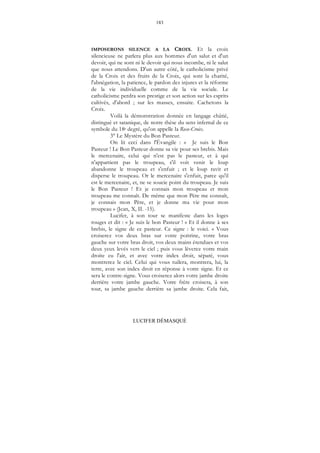183
LUCIFER DÉMASQUÉ
IMPOSERONS SILENCE A LA CROIX. Et la croix
silencieuse ne parlera plus aux hommes d'un salut et d'un
devoir, qui ne sont ni le devoir qui nous incombe, ni le salut
que nous attendons. D'un autre côté, le catholicisme privé
de la Croix et des fruits de la Croix, qui sont la charité,
l'abnégation, la patience, le pardon des injures et la réforme
de la vie individuelle comme de la vie sociale. Le
catholicisme perdra son prestige et son action sur les esprits
cultivés, d'abord ; sur les masses, ensuite. Cachetons la
Croix.
Voilà la démonstration donnée en langage châtié,
distingué et satanique, de notre thèse du sens infernal de ce
symbole du 18e degré, qu'on appelle la Rose-Croix.
3° Le Mystère du Bon Pasteur.
On lit ceci dans l'Évangile : « Je suis le Bon
Pasteur ! Le Bon Pasteur donne sa vie pour ses brebis. Mais
le mercenaire, celui qui n'est pas le pasteur, et à qui
n'appartient pas le troupeau, s'il voit venir le loup
abandonne le troupeau et s'enfuit ; et le loup ravit et
disperse le troupeau. Or le mercenaire s'enfuit, parce qu'il
est le mercenaire, et, ne se soucie point du troupeau. Je suis
le Bon Pasteur ! Et je connais mon troupeau et mon
troupeau me connaît. De même que mon Père me connaît,
je connais mon Père, et je donne ma vie pour mon
troupeau » (Jean, X, II. -15).
Lucifer, à son tour se manifeste dans les loges
rouges et dit : « Je suis le bon Pasteur ! » Et il donne à ses
brebis, le signe de ce pasteur. Ce signe : le voici. « Vous
croiserez vos deux bras sur votre poitrine, votre bras
gauche sur votre bras droit, vos deux mains étendues et vos
deux yeux levés vers le ciel ; puis vous lèverez votre main
droite eu l'air, et avec votre index droit, séparé, vous
montrerez le ciel. Celui qui vous tuilera, montrera, lui, la
terre, avec son index droit en réponse à votre signe. Et ce
sera le contre-signe. Vous croiserez alors votre jambe droite
derrière votre jambe gauche. Votre frère croisera, à son
tour, sa jambe gauche derrière sa jambe droite. Cela fait,
 