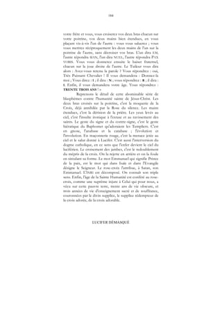 184
LUCIFER DÉMASQUÉ
votre frère et vous, vous croiserez vos deux bras chacun sur
votre poitrine, vos deux mains bien étendues, en vous
plaçant vis-à-vis l'un de l'autre : vous vous saluerez ; vous
vous mettrez réciproquement les deux mains de l'un sur la
poitrine de l'autre, sans décroiser vos bras. L'un dira EM,
l'autre répondra MAN, l'un dira NUEL, l'autre répondra PAX
VOBIS. Vous vous donnerez ensuite le baiser fraternel,
chacun sur la joue droite de l'autre. Le Tuileur vous dira
alors : Avez-vous retenu la parole ? Vous répondrez : oui,
Très Puissant Chevalier ! Il vous demandera : Donnez-la
moi ; Vous direz : I ; il dira : N ; vous répondrez : R ; il dira :
I. Enfin, il vous demandera votre âge. Vous répondrez :
TRENTE TROIS ANS ! »
Reprenons le détail de cette abominable série de
blasphèmes contre l'humanité sainte de Jésus-Christ. Les
deux bras croisés sur la poitrine, c'est la moquerie de la
Croix, déjà annihilée par la Rose du silence. Les mains
étendues, c'est la dérision de la prière. Les yeux levés au
ciel, c'est l'insulte ironique à l'extase et au ravissement des
saints. Le geste du signe et du contre-signe, c'est le geste
hiératique du Baphomet qu'adoraient les Templiers. C'est
en gnose, l'anabase et la catabase ; l'évolution et
l'involution. En maçonnerie rouge, c'est la menace jetée au
ciel et le salut donné à Lucifer. C'est aussi l'interversion du
dogme catholique, en ce sens que l'enfer devient le ciel du
luciférien. Le croisement des jambes, c'est le redoublement
du mépris de la croix. On la rejette en arrière et on la foule
en simulant sa forme. Le mot Emmanuel qui signifie Prince
de la paix, est le mot qui dans Isaïe et dans l'Evangile
désigne le Seigneur. Le rose-croix l'attribue, à Satan, son
Emmanuel. L'INRI est décomposé. On connaît son triple
sens. Enfin, l'âge de la Sainte Humanité est conféré au rose-
croix, comme une suprême injure à Celui qui pour nous, a
vécu sur cette pauvre terre, trente ans de vie obscure, et
trois années de vie d'enseignement sacré et de souffrance,
couronnées par le divin supplice, le supplice rédempteur de
la croix adorée, de la croix adorable.
 