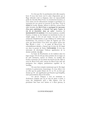 185
LUCIFER DÉMASQUÉ
Ce n'est pas fini. La profanation doit aller jusqu'au
bout. Il nous faut boire tout le calice d'ignominie que la
Rage infernale tend au Seigneur, dans cet épouvantable
grade de chevalier Rose-Croix. La résurrection de Jésus, sa
croix sainte ont été odieusement outragées et profanées. Le
sacrement de son amour ne pouvait ne pas l'être. Voici la
CÈNE de Lucifer. Rangés, debout et décorés, autour d'une
table circulaire, les Rose-Croix se partagent les morceaux
d'un pain symbolique, et boivent l'un après l'autre, le
vin de la fraternité, dans un calice. Autrefois, ils
MANGEAIENT UN AGNEAU. Si le rituel moderne a modifié
l'ancien, si même au rite français on transforme la cène en
simple agape, il n'en est pas moins vrai que c'est une
cérémonie blasphématrice et que d'ailleurs les arrière-loges
lucifériennes ont conservé le repas de l'agneau qui n'est
autre que Jésus-Christ. C'est donc avec pleine raison que
Mgr Meurin a écrit : « le grade de Rose-Croix est
essentiellement déicide ». J'ajoute que la cène du 18e degré
est, dans la pensée de Satan, l'ANTI-MESSE. Il n'est pas
nécessaire de développer l'odieuse signification de ce
dernier symbole : la cène.
La haine de l'Eucharistie est de tradition dans les
loges rouges. On m'a dit que dans certaines de ces loges où
les juifs dominent, surtout en Orient, on souillait des
hosties consacrées. Je n'ai jamais été témoin du fait. Mais je
crois les Rose-Croix juifs, surtout les Rose-Croix juifs qui
pratiquent leur religion, parfaitement capables de ce
sacrilège.
On aura bien compris maintenant que le 18e degré
renferme la quintessence maçonnique. Et nous allons voir
en effet que les grades blancs du 31e au 33e, ne font que
donner au 18e une signification qui l'étend et qui l'amplifie,
mais qu'il renferme déjà en lui-même.
Un devoir s'impose à moi en terminant ce
douloureux chapitre que j'ai en tant de peine à écrire, à
cause des blasphèmes qu'il a fallu répéter, c'est de
proclamer bien haut avec larmes et à deux genoux, la
 