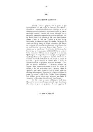 187
LUCIFER DÉMASQUÉ
XXII
CHEVALIER KADOSCH
Quand Lucifer a préparé, par le pacte et par
l'enseignement du 18e degré, le chevalier Rose-Croix ;
quand il lui a imposé l'acceptation des sacrilèges de la Cène
et les blasphèmes déicides des mystères de l'INRI, de la Rose
et du Bon-Pasteur, il a achevé son oeuvre théorique, car les
prétendus grades philosophiques ne peuvent aller plus loin
en théorie, que le 18e, puisque le 18e est le luciférianisme
absolu et que le culte de l'Ennemi y a pour devise
l'invocation satanique opposée à l'invocation chrétienne : In
nomine regis inferni. Mais si la théorie est entière, si le dogme
est proclamé, si la marche ascendante est terminée, un côté
du luciférianisme est encore demeuré dans l'ombre et va
maintenant se manifester ; c'est le côté de l'action, c'est
l’œuvre par la violence, c'est la RÉALISATION, en un mot.
Cette réalisation s'obtient par le poignard et le meurtre.
Qu'il s'agisse du poignard qui tue le corps, ou du poignard
qui frappe l'idée ; qu'il s'agisse du meurtre effectif ou du
meurtre moral et intellectuel, le 30e degré, le degré de
Kadosch a pour mission de mettre dans la main du
luciférien maçon, ce poignard à double tranchant. Aussi,
plus de théorie, maintenant. La théologie infernale est
acquise. Nous allons avoir devant les yeux des leçons de
choses et des lois ayant pour but : l'ACTION. L'idée de
vengeance qui, jadis, faisait le fond du rituel, aurait été
éliminée définitivement du nouveau cahier symbolique du
grade. Du moins, le cahier le dit. Eh bien, il ment. Ceux qui
l'ont rédigé, savent, mieux que personne, que l'idée de
vengeance a été non pas éliminée, mais transformée.
On lui a mis un autre habillement. Voilà tout.
D'abord les novateurs n'ont pas aboli le signe du Nekam,
c'est-à-dire le geste du poignard. Ils ont supprimé le
 