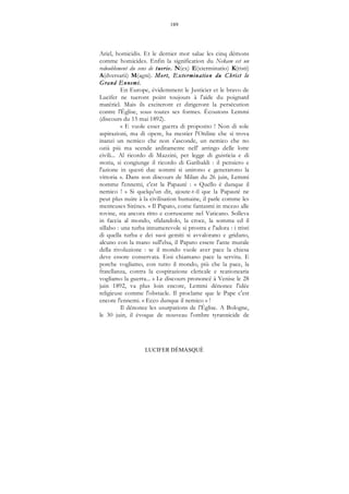 189
LUCIFER DÉMASQUÉ
Ariel, homicidis. Et le dernier mot salue les cinq démons
comme homicides. Enfin la signification du Nekam est un
redoublement du sens de ttuerie. N(ex) E(xterminatio) K(risti)
A(dversarii) M(agni). Mort, Extermination du Christ le
Grand Ennemi.
En Europe, évidemment le Justicier et le bravo de
Lucifer ne tueront point toujours à l'aide du poignard
matériel. Mais ils exciteront et dirigeront la persécution
contre l'Église, sous toutes ses formes. Écoutons Lemmi
(discours du 15 mai 1892).
« E vuole esser guerra di proposito ! Non di sole
aspirazioni, ma di opere, ha mestier l'Ordine che si trova
inanzi un nemico che non s'asconde, un nemico che no
ozià più ma scende arditamente nell' arringo delle lotte
civili... Al ricordo di Mazzini, per legge di guisticia e di
storia, si congiunge il ricordo di Garibaldi : il pensiero e
l'azione in questi due sommi si unirono e generarono la
vittoria ». Dans son discours de Milan du 26 juin, Lemmi
nomme l'ennemi, c'est la Papauté : « Quello è dunque il
nemico ! » Si quelqu'un dit, ajoute-t-il que la Papauté ne
peut plus nuire à la civilisation humaine, il parle comme les
menteuses Sirènes. « Il Papato, come fantasmi in mezzo alle
rovine, sta ancora ritto e corruscante nel Vaticano. Solleva
in faccia al mondo, sfidandolo, la croce, la somma ed il
sillabo : una turba innumerevole si prostra e l'adora : i tristi
di quella turba e dei suoi gemiti si avvalorano e gridano,
alcuno con la mano sull'elsa, il Papato essere l'ante murale
della rivoluzione : se il mondo vuole aver pace la chiesa
deve essore conservata. Essi chiamano pace la servitu. E
porche vogliamo, con tutto il mondo, più che la pace, la
fratellanza, contra la cospirazione clericale e reationearia
vogliamo la guerra... » Le discours prononcé à Venise le 28
juin 1892, va plus loin encore, Lemmi dénonce l'idée
religieuse comme l'obstacle. Il proclame que le Pape c'est
encore l'ennemi. « Ecco dunque il nemico » !
Il dénonce les usurpations de l'Église. A Bologne,
le 30 juin, il évoque de nouveau l'ombre tyrannicide de
 
