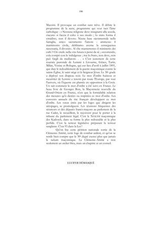 190
LUCIFER DÉMASQUÉ
Mazzini. Il provoque un combat sans trêve. Il débite le
programme de la secte, programme qui veut tuer l'âme
catholique : « Nessuna religione deve insegnarsi alla scuola,
ciacuno si faccia il culto à suo modo ; lo stato forma il
cittadino, non il devoto. Niuna base sacramentale nella
famiglia, unico sacramento l'amore : ammesso il
matrimonio civile, debbiamo averne la censeguenza
necessaria, il divorzio. Al che manterrenno il ministerio dei
culti ? Chi crede nella vita futura à pensi da sè ; occorrendo,
cola compri con le indulgenze ; ma lo Stato, non deve, non
puô fargli da mediatore. . . » C'est justement de cette
tournée pastorale de Lemmi à Livourne, Gênes, Turin,
Milan, Venise et Bologne, qui eut lieu d'avril à juillet 1891,
que date le redoublement de la guerre maçonnique contre la
sainte Église, le saint siège et le Seigneur Jésus. Le 30e grade
a déployé son drapeau noir. Le mot d'ordre haineux et
meurtrier de Lemmi a retenti par toute l'Europe, par tout
l'univers, où l'équerre est plantée en opposition à la Croix.
Un sait comment le mot d'ordre a été suivi en France. Le
beau livre de Georges Bois, la Maçonnerie nouvelle du
Grand-Orient en France, n'est que la formidable relation
des mesures qu'a dictées ou inspirées ce mot d'ordre. Les
convents annuels du rite français développent ce mot
d'ordre. Les vœux émis par les loges que dirigent les
aréopages, se promulguent. Les réunions fréquentes des
sénateurs et dés députés francs-maçons au parlement de la
rue Cadet, le recueillent, le reçoivent pour le porter à la
tribune du parlement légal. C'est le NEKAM maçonnique
des Kadosch, dans sa forme la plus redoutable et la plus
perfide. C'est la terreur législative préparant la terreur
sanglante. C'est 93 dans la Loi !
Qu'on lise cette pétition nationale sortie de la
Clémente-Amitié, cette loge de combat ardent, et qu'on se
rende bien compte que le 30e degré exerce plus que jamais
le nekam maçonnique. La Clémente-Amitié a non
seulement un atelier bleu, mais un chapitre et un conseil.
 