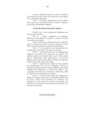 192
LUCIFER DÉMASQUÉ
Ils seront administrés par les conseils municipaux
en la forme des autres biens de la commune avec lesquels
ils se confondront désormais.
ART. 5. - Les biens composant les menses curiales
feront retour aux communes clans les mêmes conditions
que les biens des fabriques d'églises.
Loi de dissolution des ordres religieux
ARTICLE 1er. - Les congrégations religieuses sont
et demeurent dissoutes.
ART. 2. - Aucune agrégation ou association
d'hommes ou de femmes ne pourra se former à l'avenir
sous prétexte de religion.
Toute association qu n'admettrait pas les individus
mariés ou ayant une famille et pouvant exercer un métier
dans ou hors l'association sera dissoute de plein droit.
ART. 3. - Il est accordé un mois aux membres des
congrégations pour vider les lieux par eux occupés.
ART. 4. - Les biens détenus par les congrégations
religieuses sont placés sous séquestre. Les préfets sont
nommés gardiens du séquestre pour tous les biens situés
dans le département qu'ils administrent : ils peuvent
déléguer pour exercer la surveillance effective du séquestre
telle personne qu'ils jugent convenable.
ART. 5. - Seront dévolus à l'Etat les biens meubles
par détermination de la loi, les obligations, actions ou
intérêts ayant pour objet des sommes exigibles ou des effets
mobiliers, les obligations ou actions des villes et des
compagnies de finance, de commerce et d'industrie, enfin
les titres de rentes perpétuelles et viagères.
ART. 6. - Les biens détenus par les congrégations
religieuses, meubles, par nature, ou immeubles, appartenant
de droit à l'État, seront dévolus aux communes sur
lesquelles ils sont situés. Leur revenu sera employé aux
besoins de la commune. Ils seront régis en la forme de tous
les biens communaux.
 