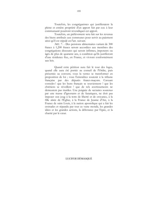 193
LUCIFER DÉMASQUÉ
Toutefois, les congréganistes qui justifieraient la
pleine et entière propriété d'un apport fait par eux à leur
communauté pourront revendiquer cet apport.
Toutefois, un prélèvement sera fait sur les revenus
des biens attribués aux communes pour servir au paiement
ainsi qu'il est stipulé en l'art. suivant.
ART. 7. - Des pensions alimentaires variant de 300
francs à 1,200 francs seront accordées aux membres des
congrégations dissoutes qui seront infirmes, impotents ou
âgés de plus de quarante ans, à condition qu'ils justifieront
d'une résidence fixe, en France, et vivront conformément
aux lois.
Quand cette pétition aura fait le tour des loges,
quand elle aura été portée au conseil de l'Ordre, puis
présentée au convent, vous la verrez se transformer en
proposition de loi ; vous l'entendrez soutenir à la tribune
française par des députés francs-maçons. Caveant
consules ! que les bons français se souviennent ! que les
chrétiens se réveillent ! que de tels avertissements ne
demeurent pas inutiles. Une poignée de sectaires soutenus
par une masse d'ignorants et de fanatiques, ne doit pas
imposer son joug à la terre de liberté et de croyance, à la
fille aînée de l’Église, à la France de Jeanne d'Arc, à la
France de saint Louis, à la nation apostolique qui a fait les
croisades et répandu par tout ce vaste monde, les grandes
idées et les grandes actions, la délivrance par l'épée, et la
charité par le cœur.
 
