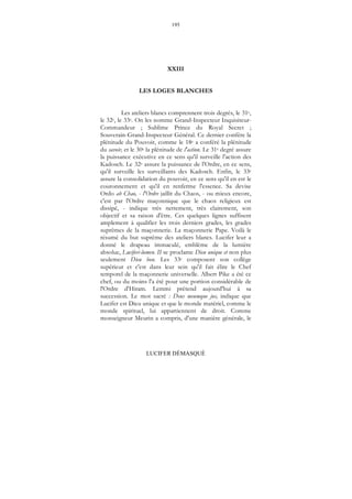 195
LUCIFER DÉMASQUÉ
XXIII
LES LOGES BLANCHES
Les ateliers blancs comprennent trois degrés, le 31e,
le 32e, le 33e. On les nomme Grand-Inspecteur Inquisiteur-
Commandeur ; Sublime Prince du Royal Secret ;
Souverain-Grand-Inspecteur Général. Ce dernier confère la
plénitude du Pouvoir, comme le 18e a conféré la plénitude
du savoir, et le 30e la plénitude de l'action. Le 31e degré assure
la puissance exécutive en ce sens qu'il surveille l'action des
Kadosch. Le 32e assure la puissance de l'Ordre, en ce sens,
qu'il surveille les surveillants des Kadosch. Enfin, le 33e
assure la consolidation du pouvoir, en ce sens qu'il en est le
couronnement et qu'il en renferme l'essence. Sa devise
Ordo ab Chao, - l'Ordre jaillit du Chaos, - ou mieux encore,
c'est par l'Ordre maçonnique que le chaos religieux est
dissipé, - indique très nettement, très clairement, son
objectif et sa raison d'être. Ces quelques lignes suffisent
amplement à qualifier les trois derniers grades, les grades
suprêmes de la maçonnerie. La maçonnerie Pape. Voilà le
résumé du but suprême des ateliers blancs. Lucifer leur a
donné le drapeau immaculé, emblème de la lumière
absolue, Luciferi-lumen. II se proclame Dieu unique et non plus
seulement Dieu bon. Les 33e composent son collège
supérieur et c'est dans leur sein qu'il fait élire le Chef
temporel de la maçonnerie universelle. Albert Pike a été ce
chef, ou du moins l'a été pour une portion considérable de
l'Ordre d'Hiram. Lemmi prétend aujourd'hui à sa
succession. Le mot sacré : Deus meumque jus, indique que
Lucifer est Dieu unique et que le monde matériel, comme le
monde spirituel, lui appartiennent de droit. Comme
monseigneur Meurin a compris, d'une manière générale, le
 