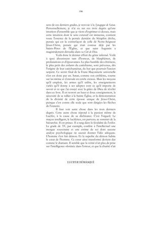 196
LUCIFER DÉMASQUÉ
sens de ces derniers grades, je renvoie à la Synagogue de Satan.
Personnellement, je n'ai eu sur ces trois degrés qu'une
intuition d'ensemble que je viens d'exprimer ci-dessus, mais
cette intuition dont le sens extensif est immense, contient
toute l'essence de la pensée dernière du Séraphin déchu,
pensée qui est la contrefaçon de celle de Notre-Seigneur
Jésus-Christ, pensée qui était connue déjà par les
Saints-Pères de l'Église, et que saint Augustin a
magistralement déroulée dans sa Cité de Dieu.
Voilà donc le dernier effort du génie infernal. Voilà
à quoi aboutissent tant d'horreur, de blasphèmes, de
profanations et d'épouvantes. Le plus humble des chrétiens,
le plus petit des enfants du catéchisme, sont prévenus, dès
l'origine de leur catéchuménat, du but que poursuit l'ancien
serpent. Ce secret final de la Franc-Maçonnerie universelle
n'en est donc pas un. Satan, comme son emblème, tourne
sur lui-même et s'enroule en cercle vicieux. Mais les moyens
qu'il emploie, les armes qu'il utilise, les enseignements
variés qu'il donne à ses adeptes sont ce qu'il importe de
savoir et ce que j'ai essayé avec la grâce de Dieu de révéler
dans ce livre. Il en ressort un haut et doux enseignement, la
nécessité de se rallier à la Sainte Église, et la démonstration
de la divinité de cette épouse unique de Jésus-Christ,
puisque c'est contre elle seule que sont dirigées les flèches
de l'ennemi.
Il faut voir autre chose dans les trois derniers
degrés. Cette autre chose répond à la passion même de
Lucifer, à la cause de sa déchéance. C'est l'orgueil. Le
maçon intelligent, le luciférien, est parvenu au sommet de la
hiérarchie. Il est prince. Il a rang dans la féodalité de l'enfer.
Le grade de 33e, par exemple, confère à l'intellectuel une
morgue souveraine et une estime de soi dont aucune
analyse psychologique ne saurait donner l'idée adéquate.
L'homme s'est fait démon. Et la superbe du démon habite
le cœur de l'homme. Ce cœur ainsi transformé devient dur
comme le diamant. Il semble que la vérité n'ait plus de prise
sur l'intelligence obstinée dans l'erreur, et que la charité n'ait
 