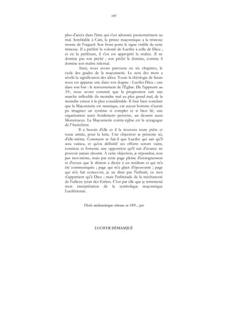 197
LUCIFER DÉMASQUÉ
plus d'accès dans l'âme qui s'est adonnée passionnément au
mal. Semblable à Caïn, le prince maçonnique a la tristesse
morne de l'orgueil. Son front porte le signe visible de cette
tristesse. Il a préféré la volonté de Lucifer à celle de Dieu ;
et en la préférant, il s'en est approprié la malice. Il ne
domine pas son péché ; son péché le domine, comme il
domine son maître infernal.
Ainsi, nous avons parcouru en six chapitres, le
cycle des grades de la maçonnerie. Le sens des mots a
révélé la signification des idées. Toute la théologie de Satan
nous est apparue une dans son dogme : Lucifer-Dieu ; une
dans son but : le renversement de l'Église. De l'apprenti au
33e, nous avons constaté que la progression suit une
marche inflexible du moindre mal au plus grand mal, de la
moindre erreur à la plus considérable. Il faut bien conclure
que la Maçonnerie est satanique, car aucun homme n'aurait
pu imaginer un système si complet et si bien lié, une
organisation aussi froidement perverse, un dessein aussi
Monstrueux. La Maçonnerie contre-église est la synagogue
de l'Antéchrist.
Il a besoin d'elle et il la trouvera toute prête et
toute armée, pour la lutte. Une objection se présente ici,
d'elle-même. Comment se fait-il que Lucifer qui sait qu'il
sera vaincu, et qu'en définitif ses efforts seront vains,
continue et fomente une opposition qu'il sait d'avance ne
pouvoir jamais aboutir. A cette objection, je répondrai, non
pas moi-même, mais par cette page pleine d'enseignement
et d'aveux que le démon a dictée à un médium et qui m'a
été communiquée ; page qui m'a glacé d'épouvante ; page
qui m'a fait concevoir, je ne dirai pas l'infinité, ce mot
n'appartient qu'à Dieu ; mais l'infinitude de la méchanceté
de l'odieux tyran des Enfers. C'est par elle que je terminerai
mon interprétation de la symbolique maçonnique
Luciférienne.
Dictée médianimique obtenue en 189... par
 