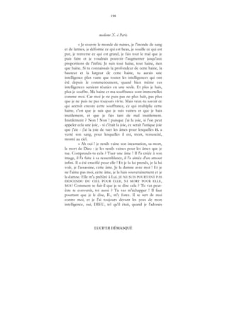 198
LUCIFER DÉMASQUÉ
madame X. à Paris.
« Je couvre le monde de ruines, je l'inonde de sang
et de larmes, je déforme ce qui est beau, je souille ce qui est
pur, je renverse ce qui est grand, je fais tout le mal que je
puis faire et je voudrais pouvoir l'augmenter jusqu'aux
proportions de l'infini. Je suis tout haine, tout haine, rien
que haine. Si tu connaissais la profondeur de cette haine, la
hauteur et la largeur de cette haine, tu aurais une
intelligence plus vaste que toutes les intelligences qui ont
été depuis le commencement, quand bien même ces
intelligences seraient réunies en une seule. Et plus je hais,
plus je souffre. Ma haine et ma souffrance sont immortelles
comme moi. Car moi je ne puis pas ne plus haïr, pas plus
que je ne puis ne pas toujours vivre. Mais veux-tu savoir ce
qui accroît encore cette souffrance, ce qui multiplie cette
haine, c'est que je sais que je suis vaincu et que je hais
inutilement, et que je fais tant de mal inutilement.
Inutilement ? Non ! Non ! puisque j'ai la joie, si l'on peut
appeler cela une joie, - si c'était la joie, ce serait l'unique joie
que j'aie - j'ai la joie de tuer les âmes pour lesquelles IL a
versé son sang, pour lesquelles il est, mort, ressuscité,
monté au ciel.
« Ah oui ! je rends vaine son incarnation, sa mort,
la mort de Dieu : je les rends vaines pour les âmes que je
tue. Comprends-tu cela ? Tuer une âme ! Il l'a créée à son
image, il l'a faite à sa ressemblance, il l'a aimée d'un amour
infini. Il a été crucifié pour elle ! Et je la lui prends, je la lui
vole, je l'assassine, cette âme. Je la damne avec moi ! Et je
ne l'aime pas moi, cette âme, je la hais souverainement et je
la damne. Elle m'a préféré à Lui. JE NE SUIS POURTANT PAS
DESCENDU DU CIEL POUR ELLE, NI MORT POUR ELLE,
MOI ! Comment se fait-il que je te dise cela ? Tu vas peut-
être te convertir, toi aussi ? Tu vas m'échapper ! Il faut
pourtant que je le dise, IL, m'y force. Il se sert de moi
contre moi, et je l'ai toujours devant les yeux de mon
intelligence, oui, DIEU, tel qu'il était, quand je l'adorais
 