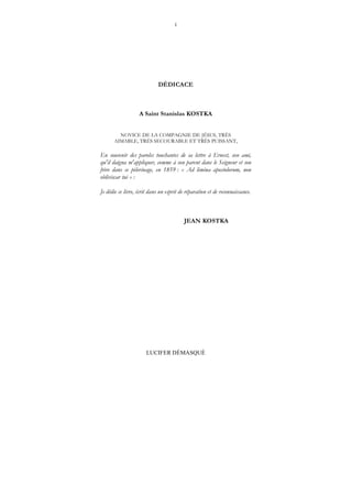 1
LUCIFER DÉMASQUÉ
DÉDICACE
A Saint Stanislas KOSTKA
NOVICE DE LA COMPAGNIE DE JÉSUS, TRÈS
AIMABLE, TRÈS SECOURABLE ET TRÈS PUISSANT,
En souvenir des paroles touchantes de sa lettre à Ernest, son ami,
qu'il daigna m'appliquer, comme à son parent dans le Seigneur et son
frère dans ce pèlerinage, en 1859 : « Ad limina apostolorum, non
obliviscar tui » :
Je dédie ce livre, écrit dans un esprit de réparation et de reconnaissance.
JEAN KOSTKA
 