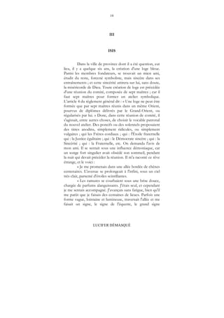 19
LUCIFER DÉMASQUÉ
III
ISIS
Dans la ville de province dont il a été question, eut
lieu, il y a quelque six ans, la création d'une loge bleue.
Parmi les membres fondateurs, se trouvait un mien ami,
érudit du reste, forcené symboliste, mais sincère dans ses
entraînements ; et cette sincérité attirera sur lui, sans doute,
la miséricorde de Dieu. Toute création de loge est précédée
d'une réunion du comité, composée de sept maîtres ; car il
faut sept maîtres pour former un atelier symbolique.
L’article 4 du règlement général dit : « Une loge ne peut être
formée que par sept maîtres réunis dans un même Orient,
pourvus de diplômes délivrés par le Grand-Orient, ou
régularisés par lui. » Donc, dans cette réunion de comité, il
s'agissait, entre autres choses, de choisir le vocable patronal
du nouvel atelier. Des poncifs ou des solennels proposaient
des titres anodins, simplement ridicules, ou simplement
vulgaires ; qui les Frères cordiaux ; qui : l'Étoile fraternelle
qui : la Justice égalitaire ; qui : le Démocrate sincère ; qui : la
Sincérité ; qui : la Fraternelle, etc. On demanda l'avis de
mon ami. Il se sentait sous une influence démoniaque, car
un songe fort singulier avait obsédé son sommeil, pendant
la nuit qui devait précéder la réunion. Il m'a raconté ce rêve
étrange, et le voici :
« Je me promenais dans une allée bordée de chênes
centenaires. L'avenue se prolongeait à l'infini, sous un ciel
très clair, parsemé d'étoiles scintillantes.
« Les ramures se courbaient sous une brise douce,
chargée de parfums alanguissants. J'étais seul, et cependant
je me sentais accompagné. J'avançais sans fatigue, bien qu'il
me parût que je faisais des centaines de lieues. Parfois une
forme vague, lointaine et lumineuse, traversait l'allée et me
faisait un signe, le signe de l'équerre, le grand signe
 
