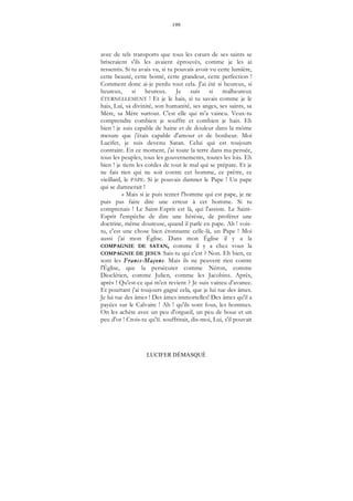 199
LUCIFER DÉMASQUÉ
avec de tels transports que tous les cœurs de ses saints se
briseraient s'ils les avaient éprouvés, comme je les ai
ressentis. Si tu avais vu, si tu pouvais avoir vu cette lumière,
cette beauté, cette bonté, cette grandeur, cette perfection !
Comment donc ai-je perdu tout cela. J'ai été si heureux, si
heureux, si heureux. Je suis si malheureux
ÉTERNELLEMENT ! Et je le hais, si tu savais comme je le
hais, Lui, sa divinité, son humanité, ses anges, ses saints, sa
Mère, sa Mère surtout. C'est elle qui m'a vaincu. Veux-tu
comprendre combien je souffre et combien je hais. Eh
bien ! je suis capable de haine et de douleur dans la môme
mesure que j'étais capable d'amour et de bonheur. Moi
Lucifer, je suis devenu Satan. Celui qui est toujours
contraire. En ce moment, j'ai toute la terre dans ma pensée,
tous les peuples, tous les gouvernements, toutes les lois. Eh
bien ! je tiens les cordes de tout le mal qui se prépare. Et je
ne fais rien qui ne soit contre cet homme, ce prêtre, ce
vieillard, le PAPE. Si je pouvais damner le Pape ! Un pape
qui se damnerait !
« Mais si je puis tenter l'homme qui est pape, je ne
puis pas faire dire une erreur à cet homme. Si tu
comprenais ! Le Saint-Esprit est là, qui l'assiste. Le Saint-
Esprit l'empêche de dire une hérésie, de proférer une
doctrine, même douteuse, quand il parle en pape. Ah ! vois-
tu, c'est une chose bien étonnante celle-là, un Pape ! Moi
aussi j'ai mon Église. Dans mon Église il y a la
COMPAGNIE DE SATAN, comme il y a chez vous la
COMPAGNIE DE JESUS. Sais-tu qui c'est ? Non. Eh bien, ce
sont les Francs-Maçons. Mais ils ne peuvent rien contre
l'Église, que la persécuter comme Néron, comme
Dioclétien, comme Julien, comme les Jacobins. Après,
après ! Qu'est-ce qui m'en revient ? Je suis vaincu d'avance.
Et pourtant j'ai toujours gagné cela, que je lui tue des âmes.
Je lui tue des âmes ! Des âmes immortelles! Des âmes qu'il a
payées sur le Calvaire ! Ah ! qu'ils sont fous, les hommes.
On les achète avec un peu d'orgueil, un peu de boue et un
peu d'or ! Crois-tu qu'IL souffrirait, dis-moi, Lui, s'il pouvait
 