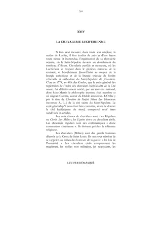 201
LUCIFER DÉMASQUÉ
XXIV
LA CHEVALERIE LUCIFERIENNE
Si l'on veut mesurer, dans toute son ampleur, la
malice de Lucifer, il faut étudier de près et d'une façon
toute neuve et inattendue, l'organisation de sa chevalerie
occulte, où le Saint-Sépulcre devient un doublement du
tombeau d'Hiram. Chevalerie perfide et menteuse, où les
Lucifériens se drapent dans le glorieux manteau de la
croisade, et blasphèment Jésus-Christ au moyen de la
liturgie catholique et de la liturgie spéciale de l'ordre
vénérable et orthodoxe du Saint-Sépulcre de Jérusalem.
C'est en 1778, an 465e des Gaules, que le code général des
règlements de l'ordre des chevaliers bienfaisants de la Cité
sainte, fut définitivement arrêté, par un convent national,
dont Saint-Martin le philosophe inconnu était membre et
où siégeait Cazotte, auteur du Diable amoureux. L'Ordre y
prit le titre de Chevaliers du Parfait Silence (les Silencieux
inconnus. S... I...) de la cité sainte du Saint-Sépulcre. Le
code général qu'il nous faut faire connaître, avant de donner
la clef luciférienne du rituel, comprend neuf titres
subdivisés en articles.
Les trois classes de chevaliers sont : les Réguliers
ou Clerici ; les Milites ; les Equites cives ou chevaliers civils.
Les chevaliers réguliers sont des ecclésiastiques « d'une
communion chrétienne ». Ils doivent prêcher la tolérance
religieuse.
Les chevaliers (Milites) sont des gentils hommes
décorés de la Croix de Saint-Louis. Ils ont pour mission de
se rappeler, au milieu des horreurs de la guerre, « les lois de
l'humanité » Les chevaliers civils comprennent les
magistrats, les nobles non militaires, les négociants, les
 