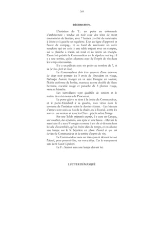 203
LUCIFER DÉMASQUÉ
DÉCORATION.
L'intérieur du T... est peint en colonnade
d'architecture ; tendue en noir avec des têtes de mort
couronnées de lauriers, avec 7 larmes ; à côté du sanctuaire
à droite et à gauche un squelette. L'un au signe d'apprenti et
l'autre de compag... et au fond du sanctuaire un autre
squelette qui est assis à une table traçant avec un compas,
sur la planche à tracer, un rond et au centre un triangle.
L'autel où préside le Commandeur est le sépulcre sur leq... il
y a une terrine, qu'on allumera avec de l'esprit de vin dans
les temps nécessaires.
Il y a un pélican avec ses petits au nombre de 7, et
sa devise, perit ut vivat.
Le Commandeur doit être couvert d'une cuirasse
de drap noir portant les 5 croix de Jérusalem en rouge,
l'écharpe Aurore frangée en or avec l'insigne en sautoir,
l'habit uniforme de l'ordre, manteau aurore doublé de blanc
hermine, cocarde rouge et panache de 3 plumes rouge,
verte et blanche.
Les surveillants sont qualifiés de seniors et le
maître des cérémonies de Procureur.
Le porte-glaive se tient à la droite du Commandeur,
et le porte-Etendard à sa gauche, tous vêtus dans le
costume de l'intérieur selon le dessin ci-joint. - Les hérauts
d'armes sont assis au bas de la chaire, ou à l'occid... entre les
survts... ou seniors et tous les Chev... placés selon l'usage.
Sur une Table préparée exprès, il y aura un Casque,
un bouclier, des éperons, une épée et une lance. - Devant le
secrétaire il y aura 9 bougies comme il est dit ci-devant dans
la salle d'assemblée, qu'on éteint dans le temps, et on allume
une lampe sur le S. Sépulcre en place d'autel et qui est
devant le Commandeur et la terrine d'esprit de vin.
Le Commandeur aura un transparent devant lui sur
l'Autel, pour pouvoir lire, sur son cahier. Car le transparent
sera écrit Sancti Sepulchri.
Le F... Senior aura une lampe devant lui.
 