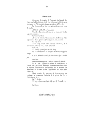 204
LUCIFER DÉMASQUÉ
RÉCEPTION.
Ouverture du chapitre de l'Intérieur du Temple des
chev... de la Bienfaisance de la cité Sainte du S. Sépulcre de
Jérusalem en Palestine dite du parfait silence à l’O... d...
Le Commandeur tire son épée et frappe un coup
de maillet :
A l'Ordre MM... FF... et camarades.
Tous les chev... tirent la leur et se mettent à l'ordre
la pointe en terre.
Le Commandeur.
Au nom de Dieu tout puissant maître de l'Univers, et par
la permission de nos légitimes supérieurs, j'ouvre cette assemblée.
Le F...Senior.
Vous l’avez ouverte selon l'ancienne observance, et du
consentement de tous les FF..., qu'elle soit ouverte.
Le Com...
F... Senior, acquittez-vous de votre charge.
Le F...Senior éteint les bougies et allume une petite
lampe.
C'est en mémoire de ceux qui ont existé et qui n'existent
plus.
Le Com...
Que l'obscurité s'oppose à tout oeil curieux et indiscret.
Ici le Com... explique le motif de l'assemblée, et
envoie le F... procureur pour faire signer au candidat et dans
le registre, l'engagement préliminaire et le serment de
discrétion, et lui faire sentir l'importance des liens qu'il
contracte.
Muni ensuite des preuves de l'engagement du
candidat, le procureur l'emmène à la porte du T... et
l'annonce en R +...
Le F... Senior.
T... reps... Comm..., on frappe à la porte du T... en R +...
Le Com...
 
