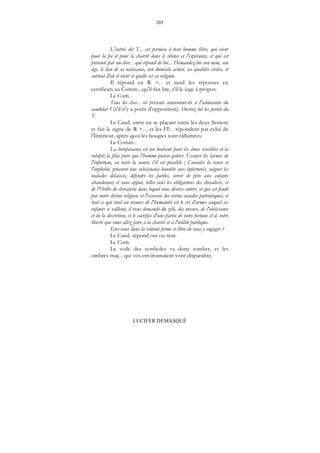 205
LUCIFER DÉMASQUÉ
L'entrée dit T... est permise à tout homme libre, qui vient
pour la foi et pour la charité dans le silence et l'espérance, et qui est
présenté par un chev... qui répond de lui... Demandez-lui son nom, son
âge, le lieu de sa naissance, son domicile actuel, ses qualités civiles, et
surtout d'où il vient et quelle est sa religion.
Il répond en R +... et rend les réponses en
certificats au Comm... qu'il fait lire, s'il le juge à propos.
Le Com...
Tous les chev... ici présents consentent-ils à l'admission du
candidat ? (s'il n'y a point d'opposition). Ouvrez lui les portes du
T.
Le Cand. entre en se plaçant entre les deux Seniors
et fait le signe de R +..., et les FF... répondent par celui de
l'Intérieur, après quoi les bougies sont rallumées.
Le Comm...
La bienfaisance est un bonheur pour les âmes sensibles et la
volupté la plus pure que l'homme puisse goûter. Essuyer les larmes de
l'infortune, en tarir la source s'il est possible ; Consoler la veuve et
l'orphelin, procurer une subsistance honnête aux infortunés, soigner les
malades délaissés, défendre les faibles, servir de père aux enfants
abandonnés et sans appui, telles sont les obligations des chevaliers, et
de l'Ordre de chevalerie dans lequel vous désires entrer, et qui est fondé
par notre divine religion, et l'exercice des vertus sociales patriotiques, et
tout ce qui tend au secours de l'humanité est le cri d'armes auquel ses
enfants se rallient, il vous demande du zèle, des mœurs, de l'obéissance
et de la discrétion, et le sacrifice d'une partie de votre fortune et d. votre
liberté que vous allez faire à la charité et à l'utilité publique.
Etes-vous dans la volonté ferme et libre de vous y engager ?
Le Cand. répond oui ou non.
Le Com.
Le voile des symboles va donc tomber, et les
ombres maç... qui vos environnaient vont disparaître.
 