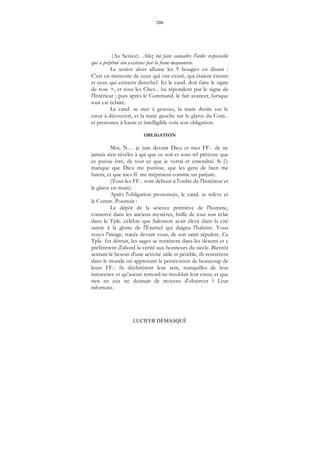 206
LUCIFER DÉMASQUÉ
(Au Senior). Allez lui faire connaître l'ordre respectable
qui a perpétué son existence par la franc-maçonnerie.
Le senior alors allume les 9 bougies en disant :
C'est en mémoire de ceux qui ont existé, qui étaient éteints
et ceux qui existent derechef. Ici le cand. doit faire le signe
de rose +, et tous les Chev... lui répondent par le signe de
l'Intérieur ; puis après le Command. le fait avancer, lorsque
tout est éclairé.
Le cand. se met à genoux, la main droite sur le
cœur à découvert, et la main gauche sur le glaive du Com...
et prononce à haute et intelligible voix son obligation.
OBLIGATION
Moi, N… je jure devant Dieu et mes FF... de ne
jamais rien révéler à qui que ce soit et sous tel prétexte que
ce puisse être, de tout ce que je verrai et entendrai. Si j'y
manque que Dieu me punisse, que les gens de bien me
fuient, et que mes ff. me méprisent comme un parjure.
(Tous les FF... sont debout à l'ordre de l'Intérieur et
le glaive en main).
Après l'obligation prononcée, le cand. se relève et
le Comm. Poursuit :
Le dépôt de la science primitive de l'homme,
conservé dans les anciens mystères, brille de tout son éclat
dans le Tple. célèbre que Salomon avait élevé dans la cité
sainte à la gloire de l'Éternel qui daigna l'habiter. Vous
voyez l'image, tracée devant vous, de son saint sépulcre. Ce
Tple. fut détruit, les sages se retirèrent dans les déserts et y
préférèrent d'abord la vérité aux honneurs du siècle. Bientôt
sentant le besoin d'une activité utile et pénible, ils rentrèrent
dans le monde où apprenant la persécution de beaucoup de
leurs FF... ils déchirèrent leur sein, tranquilles de leur
innocence et qu'aucun remord ne troublait leur cœur, et que
rien en eux ne donnait de moyens d'observer ? Leur
infortune.
 