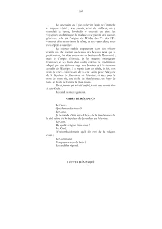 207
LUCIFER DÉMASQUÉ
Le sanctuaire du Tple. redevint l'asile de l'éternelle
et auguste vérité ; son parvis, celui du malheur, on y
consolait la veuve, l'orphelin y trouvait un père, les
voyageurs un défenseur, le malade et le pauvre des secours
généreux, telle est l'origine de l'Ordre des T... des FF...
vertueux dont nous tirons la nôtre, et aux vertus desq. vous
êtes appelé à succéder.
La science cachée auparavant dans des réduits
écartés où elle mettait au-dessus des besoins ceux qui la
professaient, fut alors consacrée au bonheur de l'humanité ;
mais le Temple s'écroula, et les maçons propageant
l'existence et les fruits d'un ordre célèbre, le réédifièrent,
adapté par une réforme sage aux besoins et à la situation
actuelle de l'Europe. Il a repris dans ce siècle, le 18e, son
nom de chev... bienfaisans de la cité sainte pour l'allégorie
du S. Sépulcre de Jérusalem en Palestine, et sera pour le
reste de votre vie, une école de bienfaisance, un foyer de
lum... et l'asile de l'amitié la plus douce.
Par le pouvoir qui m'a été conféré, je vais vous recevoir dans
le saint Ordre.
Le cand. se met à genoux.
ORDRE DE RÉCEPTION
Le Com...
Que demandez-vous ?
Le Cand.
Je demande d'être reçu Chev... de la bienfaisance de
la cité sainte du St-Sépulcre de Jérusalem en Palestine.
Le Com.
De quelle religion êtes-vous ?
Le Cand.
(Vraisemblablement qu'il dit être de la religion
chrét.).
Le Command.
Comprenez-vous le latin ?
Le candidat répond.
 