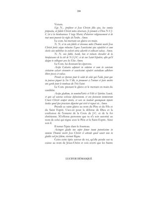 208
LUCIFER DÉMASQUÉ
Votum.
Ego N... profiteor et Jesu Christo filio ejus, hec omnia
proposita, ut fidelis Christi mites observare. Je promets à Dieu N-S J-
C (et à la bienheureuse Vierge Marie) d'observer religieusement et de
tout mon pouvoir les règles de l'ordre. Amen.
Le com. lui mettant un glaive en main.
N. N. et tu esto fidelis et strenuus miles Domini nostri Jesu
Christi fortis atque robustus Eques Sanctissimi ejus sepulchri et cum
electis suis militibus in coelesti curia adscribi et collocari valeas. Amen.
N. N. sois fidèle, hardi, bon et robuste chevalier de la
bienfaisance de la cité de N-S J-C. et de son Saint-Sépulcre, afin qu'il
daigne te colloquer avec les Élus Amen.
Le Com. lui donnant les éperons.
Accipe Calcaria adjutari in salutem et eum in sanctam
civitatem calcari circumire et sanctissimi sepulcri custodiam adhibere
libere possis et valeas.
Prends ces éperons pour le salut de celui qui l'aide, pour que
tu puisses piquer la Ste Ville, te promener à l'entour et faire mettre
une garde pour le tombeau du Très-Saint.
Le Com. prenant le glaive et le mettant en main du
candidat.
Accipe gladium, in nominePatris et Filii et Spiritus Sancti,
et quo ad sanctae ecclesiae defensionem, et con fusionem inimicorum
Crucis Christi semper utaris, et cave ne laedant quemquam injuste
laedas quod ipse praestare dignetur qui vivit et regnat etc. Amen.
Prends ce saint glaive au nom du Père et du Fils et
du Saint Esprit. Uses-en pour la défense de Dieu et la
confusion de l'ennemi de la Croix de J-C. et de la foi
chrétienne. N'offense personne que tu n'y sois autorisé au
nom de celui qui règne avec le Père et le Saint-Esprit. Ainsi
soit-il.
Il remet l'épée dans le fourreau.
Accingere gladio tuo super femur tuum potentissime in
nomine Domini nostri Jesu Christi et attende quod sancti non in
gladiis sed per fidem, vicerunt Regna.
Ceins cette épée autour de toi, qu'elle pende sur ta
cuisse au nom de Jésus-Christ et sois averti que les Saints
 