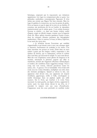 20
LUCIFER DÉMASQUÉ
hiératique, emprunté par la maçonnerie aux initiations
égyptiennes. Les loges ne comprennent plus ce geste. Les
prétendus symbolistes contemporains l'ignorent. Il n'est
même pas certain que Ragon l'ait bien entendu. Mais les
loges le gardent, le conservent, sur tous les points du globe.
Il est au maçon, ce que le signe de la croix est au chrétien. Il
constitue une profession de foi en Lucifer. Je répondais,
instinctivement, par le même geste. A un certain moment,
l'avenue se rétrécit ; et, dans une brume violette ourlée
d'argent, surgit un édicule isiaque, comme sous la baguette
d'une fée. Deux sphinx énormes gardaient l'entrée évasée,
dont les colonnes ébrasées portaient des hiéroglyphes
multicolores : l'ibis, le vautour, le fouet, le hibou, l'épervier,
le tau sacré des vieux rites.
« Je m'arrêtai devant l'ouverture qui semblait
s'approfondir et qui laissait venir à moi, une musique aiguë
et intensive, bruissement de cymbales et de sistres. Une
force inconnue me poussa en avant. J'étais dans un naos
éclairé à peine par des lampes voilées, suspendues à des
chaînes de bronze, qui se balançaient, suivant le rythme
d'un vent frais, qui traversait le temple. Ce naos était désert.
Mais des voix soupiraient, toutes pleines de langueur et de
mystère, annonçant la présence auguste qui allait se
manifester, récitant des fragments d'hymnes mélancoliques
et tendres, des cantilènes d'une suggestion étrange. Tout à
coup, une voix sonore, s'élevant par-dessus toutes les
autres, cria : A genoux ! Et le formidable ANK-OUDJA-SEB
roula sous les voûtes ébranlées, multipliant son écho dans
des lointains prodigieux. Quand je relevai la tête, une
apparence était devant moi, une apparence de majesté
troublante, gigantesque, noble et belle, enveloppant sa
nudité thoracique dans un péplum opalin aux mille
nuances. Sur le front, qui touchait à la voûte l'urus
rayonnait. La main gauche, aux lignes sévères, supportait le
navire sacré. La main droite élevait le tau d'or, où s'
enroulait le serpent vert aux yeux d'escarboucle.
L'apparence avait des yeux profonds où semblait rouler
 