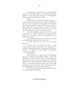 210
LUCIFER DÉMASQUÉ
Domine Deus exercituum, qui tuorum milinum
hodie pro sanctissimi sepulcri tui custodia, fidelem hunc
famulum N. N. per manus nostras via terris aggregare
dignatus es, praestas, quaesumus. Amen.
Prions.
Seigneur Dieu tout puissant, répands ta grâce et ta
bénédiction sur ton serviteur qui dès à présent consacre sa
vie et ses biens à la défense de ta bannière et de ton saint
Nom, lequel néanmoins te demande de lui être en aide, et
qu'au moyen de ta toute puissance, il puisse être preux
chevalier contre les infidèles et les mécréants, car sans ton
aide il ne pourra rien, et ta protection fera sa force.
Fais donc, Seigneur, que par la vertu de ta toute
puissance, il soit animé et fortifié contre tout assaut de la
guerre et de tes ennemis, afin que journellement il t'en
rende grâces. Amen.
Au nom du Père qui t'a créé, du Fils qui t'a racheté
et du Saint-Esprit qui t'a sanctifié. Ainsi soit-il.
Le Com. debout et tous les Chev. de même,
poursuit :
Jouissez, M. F..., du droit des p. chev... ; soyez
toujours pur ce grand observateur des règlements de
l'ordre, et n'abandonnez jamais la triomphante bannière de
N.-S. J.-C. au nom du titre que j'espère vous porterez
jusqu'à la vie éternelle.
(Il continue).
Vous voyez, M. F..., dans ce Tple... le St-Sépulcre
dans leq. la Majesté divine daigna habiter, et qui excita
l'admiration de tout l'univers. Il nous retrace l'image de
celui que nos ancêtres ont élevé et affermi avec des peines
infinies ; mais à peine jouirent-ils du fruit de leur trav... que
l'envie et la calomnie opérèrent sa ruine, que le St-Temple
fut détruit et que notre Ordre encore naissant éprouva de
rudes tribulations. Portez toute votre attention à ce.
Ici le Com. lui montre le feu de la terrine et lui dit :
Ecce tristem Templariorum interitum.
 