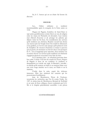 211
LUCIFER DÉMASQUÉ
Ici, le f... lecteur qui est en chaire fait lecture du
discours.
DISCOURS
Les... Ordres militaires se rendirent
recommandables après la conquête de la Terre sainte en
1118.
Hugues de Paganis, Godefroy de Saint-Omer et
sept autres gentilshommes croisés firent un vœu de religion
entre les mains du Patriarche de Jérusalem. Leur institut
était d'abord d'escorter et de protéger les pèlerins qui
allaient visiter les Sts lieux. En considération des services
qu'ils rendirent aux chrétiens, Baudoin second leur donna
une maison près du Temple dont il les rendit les défenseurs
et les gardiens, et c'est de cette époque qu'ils prirent le nom
de Templiers. Ils vécurent d'aumônes et étaient si pauvres
qu'à la guerre, ils montaient un cheval à deux c'est pourquoi
les T... ont eu longtemps pour armoiries, deux hommes sur
un même cheval. Les services qu'ils rendirent à la chrétienté
engagèrent plusieurs souverains à leur faire du bien.
Ces 9 premiers chev... ne refusèrent personne dans
leur ordre. L'année 1125 lors du concile de Troyes, Hugues
de Paganis et deux de ses confrères s'y rendirent et
demandèrent au concile une règle. St Bernard y travailla ;
on décida qu'ils auraient un habit et un manteau blanc avec
une croix rouge attachée sur le cœur, sur l'habit et sur le
manteau.
L'ordre dans la suite, acquit des richesses
immenses. Elles leur attirèrent des ennemis qui les
poursuivaient horriblement.
Jean de Montfaucon, Prieur de Toulouse,
occasionna les recherches que l'on fit contre l'ordre. En
1307, le même Jean de Montfaucon, Bernard de Noffodeï
et un autre de leurs collègues, furent condamnés par le G.
Me et le chapitre généralement assemblée à une prison
 